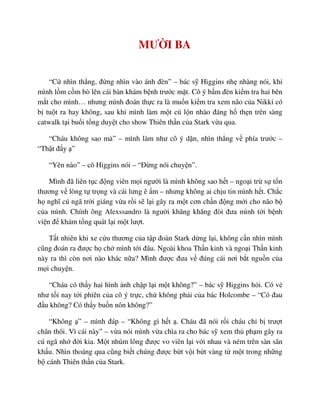 MƯ I BA
“C nhìn th ng, ñ ng nhìn vào ánh ñèn” – bác s Higgins nh nhàng nói, khi
mình l m c m bò lên cái bàn khám b nh trư c m t. Cô ý b m ñèn ki m tra hai bên
m t cho mình… nhưng mình ñoán th c ra là mu n ki m tra xem não c a Nikki có
b tu t ra hay không, sau khi mình làm m t cú l n nhào ñáng h th n trên sàng
catwalk t i bu i t ng duy t cho show Thiên th n c a Stark v a qua.
“Cháu không sao mà” – mình làm như cô ý d n, nhìn th ng v phía trư c –
“Th t ñ y ”
“Yên nào” – cô Higgins nói – “ð ng nói chuy n”.
Mình ñã liên t c ñ ng viên m i ngư i là mình không sao h t – ngo i tr s t n
thương v lòng t tr ng và cái lưng ê m – nhưng không ai ch u tin mình h t. Ch c
h nghĩ cú ngã tr i giáng v a r i s l i gây ra m t cơn ch n ñ ng m i cho não b
c a mình. Chính ông Alexssandro là ngư i khăng khăng ñòi ñưa mình t i b nh
vi n ñ khám t ng quát l i m t lư t.
T t nhiên khi xe c u thương c a t p ñoàn Stark d ng l i, không c n nhìn mình
cũng ñoán ra ñư c h ch mình t i ñâu. Ngoài khoa Th n kinh và ngo i Th n kinh
này ra thì còn nơi nào khác n a? Mình ñư c ñưa v ñúng cái nơi b t ngu n c a
m i chuy n.
“Cháu có th y hai hình nh ch p l i m t không?” – bác s Higgins h i. Có v
như t i nay t i phiên c a cô ý tr c, ch không ph i c a bác Holcombe – “Có ñau
ñ u không? Có th y bu n nôn không?”
“Không ” – mình ñáp – “Không gì h t . Cháu ñã nói r i cháu ch b trư t
chân thôi. Vì cái này” – v a nói mình v a chìa ra cho bác s xem th ph m gây ra
cú ngã nh ñ i kia. M t nhúm lông ñư c vo viên l i v i nhau và ném trên sàn sân
kh u. Nhìn thoáng qua cũng bi t chúng ñư c b t v i b t vàng t m t trong nh ng
b cánh Thiên th n c a Stark.
 