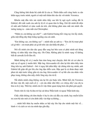 Cũng không khó ñoán b cánh ñó là c a ai. Thiên th n cu i cùng bư c ra sân
kh u ngay trư c mình, ngư i có m t m i thâm thù sâu s c v i mình: Veronica.
Khuôn m t ñ u tiên mà mình nhìn th y sau khi b ngã u ch xu ng ñ t là
Gabriel, ñôi m t xanh c a anh y l rõ v quan tâm lo l ng. Gi thì mình ñã nhìn
rõ m t anh Gabriel có màu xanh da tr i, ch không ph i màu m t mà mình v n
tư ng tư ng ra – màu m t c a Christopher.
“Nikki ơi, em không sao ch ?” – anh Gabriel ho ng h t vòng tay ôm l y mình,
gi a m t ñ ng dây thép lo ng ngo ng c a cái cánh.
“Em không sao, em không sao” – mình tr n an anh ta – “Em ch b trư t ph i
cái gì thôi – em trư t ph i cái gì ñó trên sàn sân kh u thì ph i…”
Nói r i mình còn dáo dác quay ñ u sang hai bên xem có ph i mình nói ñúng
không và nhìn th y túm lông này. Ơn Chúa. Không ph i là mình v ng v không
bi t ñi catwalk là t t l m r i.
Mình không h có ý mu n làm rùm beng m i chuy n, thôi thì c coi như là
m t s c ngoài ý mu n thôi. M t ông Alexssandro t i s m l i khi nhìn th y túm
lông trên tay anh Gabriel – b i vì ngay khi nhìn th y v t ch ng trên tay mình, anh
Gabriel ñã gi n d giơ lên cho ông ñ o di n xem. H u qu là c ñoàn ñư c m t
phen tái m t trư c ti ng g m rú c a ông Alexssandro v s b t c n c a nhân viên
ph c trang, không c m m y chi c lông này cho t t .
T t nhiên mình cũng không s a l i l i cáo bu c trên. Mình bi t ch Veronica
ñã làm vi c ñó, m t cách c ý – cái câu nh c nh Hãy coi ch ng ñ y! c a ch ta
hóa ra là ý này. Thôi k , mình còn i vi c khác quan tr ng hơn c n ph i gi i quy t.
Trư c tiên là vi c b ñưa tr l i cái khoa Th n kinh và ngo i Th n kinh này.
Ch c ch n không ch ñơn thu n vì h lo cho cái ñ u c a mình, hay mu n ki m
tra xem b não m i có còn dính ch c vào h p s không…
… mình bi t th a h mu n nhân cơ h i này lên l p cho mình m t bài v …
hành vi và cách cư x c a mình d o g n ñây.
 
