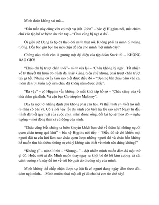 Mình ñoán không sai mà…
“ð u tu n này cũng v a có m t v St. John” – bác s Higgins nói, m t chăm
chú vào t p h sơ b nh án trên tay – “Cháu cũng b ngã ñó”.
i gi i ơi! ðúng là h ñã theo dõi mình th t r i. Không ph i là mình b hoang
tư ng. ð n bao gi b n h m i ch u ñ yên cho mình m t mình ñây?
Ch ng nào mình còn là gương m t ñ i di n c a t p ñoàn Stark thì… KHÔNG
BAO GI !
“Cháu ch b trư t chân thôi”– mình s a l i – “Cháu không b ngã”. T t nhiên
v lý thuy t thì hôm ñó mình ñã nh y xu ng bi n ch không ph i trư t chân trư t
tay gì h t. Nhưng cô y làm sao bi t ñư c ñi u ñó – “B n h b t cháu bám vào cái
m m ñá trơn tu n tu t nên cháu ñã không n m ñư c ch c”.
“Ra v y” – cô Higgins v n không r i m t kh i t p h sơ – “Cháu cũng v a v
nhà thăm gia ñình. Và c u b n Christopher Maloney”.
ðây là m t l i kh ng ñ nh ch không ph i câu h i. Vì th mình ch bi t trơ m t
ra nhìn cô bác s . Cô ý nói v y r i thì mình còn bi t tr l i sao n a? Ngay t ñ u
mình ñã bi t quy lu t c a cu c chơi: mình ñư c s ng, ñ i l i h s theo dõi – nghe
ngóng – m i ñ ng thái và c ñ ng c a mình.
“Cháu cũng bi t chúng ta luôn khuy n khích h n ch v thăm l i nh ng ngư i
quen cháu trong quá kh ” – bác s Higgins nói ti p – “ði u ñó s ch khi n m i
ngư i ñ t ra câu h i làm sao cháu quen ñư c nh ng ngư i ñó và cháu h n không
h mu n thu hút thêm nh ng s chú ý không c n thi t v mình n a ñúng không?”
“Không ” – mình lí nhí – “Nhưng…” – ñ t nhiên mình mu n ñ m ñá m t th
gì ñó. Ho c m t ai ñó. Mình mu n thay ngay ra kh i b ñ lót kim cương và cái
cánh vư ng víu này ñ tr v v i b qu n áo thư ng này c a mình.
Mình không th ch p nh n ñư c s th t là có ngư i ñang ngày ñêm theo dõi,
dòm ngó mình…. Mình mu n nhai m t cái gì ñó cho h cơn c ch này!
 