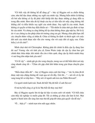 “Cô bi t vi c ñó không h d dàng gì” – bác s Higgins nói ra chi u thông
c m, như th ñ c ñư c nh ng suy nghĩ c a mình v y. Nhưng hi n nhiên là không
r i b i n u không cô y ñã ph i ch t khi p khi ñ c ñư c nh ng gì ñang di n ra
trong ñ u mình. Hơn n a dù k thu t c a h có tiên ti n t i m y cũng không th
kh ng ch và ñi u khi n suy nghĩ c a mình ñư c. Suy nghĩ là c a mình. Stark
không có quy n s h u hay ñi u khi n nó – “T t nhiên là cháu nh gia ñình và b n
bè c a mình. Và chúng ta cũng không h ép cháu không ñư c g p m t h . ðó là lý
do vì sao chúng ta cho phép cháu t i trư ng cùng em gái. Nhưng cháu ph i h n ch
các chuy n thăm vi ng cá nhân ñi. Cháu s không n ñ nh và thích nghi v i cu c
ñ i m i c a mình ñư c n u v n còn vương v n v i cu c ñ i cũ ngày xưa. Cháu
hi u ý cô r i ch ?”.
Mình ch t nh t i Christopher. Không ph i ñó chính là ñi u c u y ñang làm
ñó sao? Vương v n v i tình yêu cũ, Emm Watts (m c dù c u y chưa bao gi
chính th c th a nh n, khi mình v n còn bên c nh, r ng c u y thích mình) thay
vì m lòng ñón nh n tình yêu m i?
“Có l v y” – mình g t gù cho xong chuy n, mong sao có th bi n kh i nơi này
càng nhanh càng t t – “Cháu ch g p chút khó khăn trong giai ño n chuy n giao
thôi”.
“Hi u ñư c ñi u ñó” – bác s Higgins m m cư i hài lòng – “ t c là cháu ñã ñi
ñư c m t n a ch ng ñư ng ñ vư t qua nó r i ñ y. Gi thì…” – nói r i cô y l t
sang trang h sơ ti p theo – “Hãy nói v ngư i anh trai c a Nikki Howard”.
C ngư i mình l nh toát. Stark ñã bi t! H ñã bi t v anh Steven!
Ơ mà h bi t cũng có gì là l ! H bi t t t th y m i th !
Bác s Higgins ngư c lên t t p tài li u và m m cư i v i mình: “Cô bi t cháu
c m th y t i nghi p và mu n giúp ñ . T t c nh ng gì cháu c n làm là h i. M i
ngư i Stark luôn s n sàng làm m i th ñ giúp ñ cháu gi i quy t v n ñ này”.
“ … th t ?” – mình tr n tròn m t ng c nhiên.
 