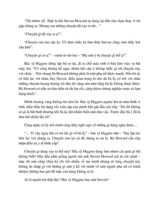 “T t nhiên r i. Th t l khi Steven Howard t dưng l i ñ n tìm cháu thay vì t i
g p chúng ta. Nhưng sau nh ng chuy n ñã x y ra thì…”
“Chuy n gì ñã x y ra ?”.
“Chuy n c a m c u y. Cô dám ch c kà b n thân Steven cũng c m th y hơi
x u kh ”.
“Chuy n gì cơ ?” – mình tò mò h i – “M anh ý b chuy n gì th ?”.
Bác s Higgins ñóng t p h sơ l i, ñi ra ch máy tính bàn làm vi c và b t
máy lên. “Cô cũng không h ng c nhiên khi c u ý không nh c gì t i chuy n này
v i cháu… Nói chung bà Howard không ph i là m t ph n kh e m nh. N u bà y
có liên l c v i cháu, hay Steven, ñi u quan tr ng là cho dù bà y có nói v i cháu
nh ng chuy n hoang ñư ng t i ñâu thì cũng nên nh r ng bà y không ñư c kh e.
Bà Howard có ti n s tâm th n t r t lâu r i, c ng thêm ch ng nghi n rư u và l m
d ng thu c”.
Mình choáng váng không nói nên l i. Bác s Higgins ngư c lên t màn hình vi
tính, nhìn th y b d ng s c toàn t p c a mình li n g t ñ u nói ti p: “Do ñó không
có gì là b t bình thư ng khi bà y ñ t nhiên bi n m t như v y. Trư c ñây bà ý ñã là
như th nhi u l n r i”.
Càng nghe cô y nói mình càng th y nghi ng v nh ng gì ñang nghe ñư c…
“… Vì v y ngay khi có tin t c gì v bà y” – bác s Higgins d n – “hãy l p t c
liên l c v i chúng ta. Chuy n còn l i c ñ chúng ta x lý. Bà Howard c n ti p
nh n ñi u tr y t kh n c p”.
Chuy n gì ñang x y ra th này? Bác s Higgins ñang l m nh m cái quái gì th
không bi t? ðây ñâu ph i gi ng ngư i mà anh Steven Howard mô t v i mình –
m c dù anh cũng chưa k chi ti t nhi u v m mình nhưng rõ ràng chuy n này
không ăn nh p gì v i nh ng gì anh ý k v i mình v m t ngư i ph n có trách
nhi m, không bao gi ñ m c c a hàng không ai lo.
Aì là ngư i nói th t ñây? Bác s Higgins hay anh Steven?
 