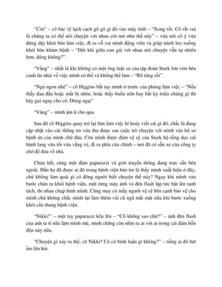 “ m” – cô bác s l ch c ch gõ gõ gì ñó vào máy tính – “Xong r i. Cô r t vui
là chúng ta có th nói chuy n v i nhau c i m như th này” – v a nói cô ý v a
ñ ng d y kh i bàn làm vi c, ñi ra v vai mình ñ ng viên và giúp mình leo xu ng
kh i bàn khám b nh – “ðôi khi gi a con gái v i nhau nói chuy n v n t nhiên
hơn, ñúng không?”.
“V ng” – nh t là khi không có m t ông lu t sư c a t p ñoàn Stark l n v n bên
canh l i nh i v vi c mình có th và không th làm – “Rõ ràng r i”.
“Ng ngon nhé” – cô Higgins b t tay mình trư c c a phòng làm vi c – “N u
th y ñau ñ u ho c m t b nhòe, ho c th y bu n nôn hay b t kỳ tri u ch ng gì thì
hãy g i ngay cho cô. ð ng ng i”
“Vâng” – mình m cho qua.
Sau ñó cô Higgins quay tr l i bàn làm vi c hí hoáy vi t cái gì ñó, ch c là ñang
c p nh t vào các thông tin v a thu ñư c sau cu c trò chuy n v i mình vào h sơ
b nh án c a mình ch ñâu. Còn mình ñư c ñám v s c a Stark h t ng d c cái
hành lang v a t i v a v ng v , ñi ra phía c a chính – nơi ñã có s n xe c a công ty
ch ñ ñưa v nhà.
Chưa h t, cùng m t ñám paparazzi và gi i truy n thông ñang tr c s n bên
ngoài. H n h ñã ñư c ai ñó trong b nh vi n báo tin là th y mình xu t hi n ñây,
ch không làm quái gì có ñông ngư i bi t chuy n th này? Ngay khi mình v a
bư c chân ra kh i b nh vi n, m t r ng máy nh và ñèn flash l p t c b t lên tanh
tách, thi nhau ch p hình mình. Cũng may có m y ngư i v s bên c nh b o v cho
mình ch không ch c mình l i làm thêm vài cũ ngã m t m t n a khi bư c xu ng
kh i c u thang b nh vi n.
“Nikki!” – m t tay paparazzi kêu lên – “Cô không sao ch ?” – ánh ñèn flash
c a anh ta tí n a làm mình mù, mình ch ng còn nhìn ra ai v i ai trong cái ñám h n
ñ n này n a.
“Chuy n gì x y ra th , cô Nikki? Cô có bình lu n gì không?” – ti ng ai ñó hét
m lên h i.
 
