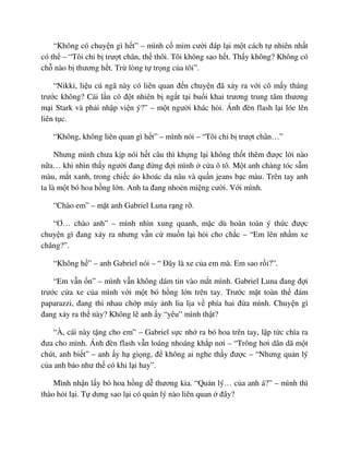 “Không có chuy n gì h t” – mình c m m cư i ñáp l i m t cách t nhiên nh t
có th – “Tôi ch b trư t chân, th thôi. Tôi không sao h t. Th y không? Không có
ch nào b thương h t. Tr lòng t tr ng c a tôi”.
“Nikki, li u cú ngã này có liên quan ñ n chuy n ñã x y ra v i cô m y tháng
trư c không? Cái l n cô ñ t nhiên b ng t t i bu i khai trương trung tâm thương
m i Stark và ph i nh p vi n ý?” – m t ngư i khác h i. Ánh ñèn flash l i lóe lên
liên t c.
“Không, không liên quan gì h t” – mình nói – “Tôi ch b trư t chân…”
Nhưng mình chưa k p nói h t câu thì kh ng l i không th t thêm ñư c l i nào
n a… khi nhìn th y ngư i ñang ñ ng ñ i mình c a ô tô. M t anh chàng tóc s m
màu, m t xanh, trong chi c áo khoác da nâu và qu n jeans b c màu. Trên tay anh
ta là m t bó hoa h ng l n. Anh ta ñang nho n mi ng cư i. V i mình.
“Chào em” – m t anh Gabriel Luna r ng r .
“Ơ… chào anh” – mình nhìn xung quanh, m c dù hoàn toàn ý th c ñư c
chuy n gì ñang x y ra nhưng v n c mu n l i h i cho ch c – “Em lên nh m xe
chăng?”.
“Không h ” – anh Gabriel nói – “ ðây là xe c a em mà. Em sao r i?”.
“Em v n n” – mình v n không dám tin vào m t mình. Gabriel Luna ñang ñ i
trư c c a xe c a mình v i m t bó h ng l n trên tay. Trư c m t toàn th ñám
paparazzi, ñang thi nhau ch p máy nh lia l a v phía hai ñ a mình. Chuy n gì
ñang x y ra th này? Không l anh y “yêu” mình th t?
“À, cái này t ng cho em” – Gabriel s c nh ra bó hoa trên tay, l p t c chìa ra
ñưa cho mình. Ánh ñèn flash v n loáng nhoáng kh p nơi – “Trông hơi dân dã m t
chút, anh bi t” – anh y h gi ng, ñ không ai nghe th y ñư c – “Nhưng qu n lý
c a anh b o như th có khi l i hay”.
Mình nh n l y bó hoa h ng d thương kia. “Qu n lý… c a anh á?” – mình thì
thào h i l i. T dưng sao l i có qu n lý nào liên quan ñây?
 