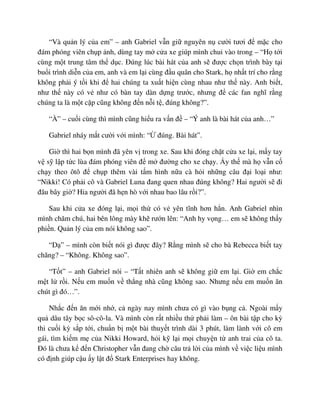 “Và qu n lý c a em” – anh Gabriel v n gi nguyên n cư i tươi ñ m c cho
ñám phóng viên ch p nh, dùng tay m c a xe giúp mình chui vào trong – “H t i
cùng m t trung tâm th d c. ðúng lúc bài hát c a anh s ñư c ch n trình bày t i
bu i trình di n c a em, anh và em l i cùng ñ u quân cho Stark, h nh t trí cho r ng
không ph i ý t i khi ñ hai chúng ta xu t hi n cùng nhau như th này. Anh bi t,
như th này có v như có bàn tay dàn d ng trư c, nhưng ñ các fan nghĩ r ng
chúng ta là m t c p cũng không ñ n n i t , ñúng không?”.
“À” – cu i cùng thì mình cũng hi u ra v n ñ – “Ý anh là bài hát c a anh…”
Gabriel nháy m t cư i v i mình: “ ñúng. Bài hát”.
Gi thì hai b n mình ñã yên v trong xe. Sau khi ñóng ch t c a xe l i, m y tay
v s l p t c lùa ñám phóng viên ñ m ñư ng cho xe ch y. y th mà h v n c
ch y theo ôtô ñ ch p thêm vài t m hình n a cà h i nh ng câu ñ i lo i như:
“Nikki! Có ph i cô và Gabriel Luna ñang quen nhau ñúng không? Hai ngư i s ñi
ñâu bây gi ? Hia ngư i ñã h n hò v i nhau bao lâu r i?”.
Sau khi c a xe ñóng l i, m i th có v yên tĩnh hơn h n. Anh Gabriel nhìn
mình chăm chú, hai bên lông mày kh rư n lên: “Anh hy v ng… em s không th y
phi n. Qu n lý c a em nói không sao”.
“D ” – mình còn bi t nói gì ñư c ñây? R ng mình s cho bà Rebecca bi t tay
chăng? – “Không. Không sao”.
“T t” – anh Gabriel nói – “T t nhiên anh s không gi em l i. Gi em ch c
m t l r i. N u em mu n v th ng nhà cũng không sao. Nhưng n u em mu n ăn
chút gì ñó…”.
Nh c ñ n ăn m i nh , c ngày nay mình chưa có gì vào b ng c . Ngoài m y
qu dâu tây b c sô-cô-la. Và mình còn r t nhi u th ph i làm – ôn bài t p cho kỳ
thi cu i kỳ s p t i, chu n b m t bài thuy t trình dài 3 phút, làm lành v i cô em
gái, tìm ki m m c a Nikki Howard, h i k l i m i chuy n t anh trai c a cô ta.
ðó là chưa k ñ n Christopher v n ñang ch câu tr l i c a mình v vi c li u mình
có ñ nh giúp c u y l t ñ Stark Enterprises hay không.
 