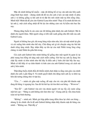 M c dù mình không h mu n – m c dù không h có tay săn nh nào bên c nh
ch p hình b n mình – nhưng mình ñã ñ im cho anh ý kéo sát m t mình v phía
anh ý và không gi ng ra khi anh t t ñ t lên môi mình m t n hôn n ng cháy.
Mình bi t! Mình ñã ñ yên cho Gabriel Luna hôn mình! Th c t là mình ñã hôn tr
l i anh ý, m t cách n ng nhi t ñ bù l i cho nh ng c m xúc b ki m nén bao lâu
nay.
Nhưng ñáng bu n là cáo c m xúc ñó không ph i dành cho anh Gabriel. Mà là
dành cho ngư i khác. M t ngư i cũng có ñôi m t xanh gi ng như ñôi m t c a anh
Gabriel Luna.
Ngư i s không bao gi , dù trong hàng tri u năm n a, kéo sát m t mình l i g n
và cúi xu ng hôn mình như th này. Ch ñ ng nói gì t i chuy n sáng tác bài hát
danh riêng t ng mình. Hay nh n th y s t n t i c a m t Nikki trong lòng công
chúng và m t Nikki n gi u bên trong.
Cái cách anh Gabriel hôn mình không h gi ng như m t ngư i b qu n lý ép
ph i mang hoa h ng t i t ng m t cách mi n cư ng. Gi hai tay anh y ñang ôm
ch t l y mình và hôn mình như th ñây là ñi u anh ý luôn ch ñ i b y lâu nay.
Mình có th th y rõ s chân thành và tình c m c a anh Gabriel trong cái cách mà
anh ý hôn mình.
Th t ñáng bu n chính ñi u ñó khi n mình ch t nh n ra r ng c m giác c a mình
dành cho anh ý g n b ng 0. Và mình quy t ñ nh ch ñ ng tách anh y ra kh i n
hôn dài tư ng ch ng như vô t n kia.
“ m…” – mình cúi g m m t xu ng, ñ m c cho tóc xõa ph h t khuôn m t
ñang ñ b ng vì ngư ng kia. Sau ñó lúi húi l c túi tìm th i son bóng – “Wowww”.
“Xin l i” – anh Gabriel v a nói v a nhoài ngư i v i tay l y c c nư c u ng
m t hơi c n – “ðáng ra anh không nên làm như v y”. Gi ng anh y v n chưa hoàn
toàn tr l i bình thư ng.
“Không” – mình nói. Mình giơ h p ph n trang ñi m thoa l i chút son bóng…
nhưng lý do chính v n là ñ anh Gabriel không nh n th y khuôn m t ñ b ng c a
mình – “Không sao. Th t ñ y ”
 