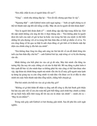 “Em ch c ch n là em có ngư i khác r i sao?”.
“Vâng” – mình nh nhàng ñáp l i – “Em r t ti c nhưng qu th c là v y”.
“Ngư ng th t” – anh Gabriel m m cư i ng i ngùng – “Anh c nghĩ chúng ta có
th tr thành m t c p ñôi n i ti ng cơ ñ y. M c dù em là ngư i r t khó ñoán ñ nh”.
“Em là ngư i khó ñoán ñ nh á?” – mình ñóng s p n p h p trang ñi m l i. Gi
thì m t mình không còn ng ñ lên vì th n thùng n a – “Em không ph i là ngư i
ñem tên tu i c a m t cô gái l huơ l ho c vào trong bài hát c a mình và th th t
nh ng l i yêu ñương v i cô ta trong khi b n thân ñâu có bi t gì nhi u v cô ta. Và
em cũng ñang c b qua s th t là anh ch n ñúng cô gái tình c là khuôn m t ñ i
di n c a chính công ty ñĩa hát c a mình”.
“Em không th c lòng tin r ng anh sáng tác bài hát ñó v em ñ ñánh bóng tên
tu i c a b n thân ñ y ch h ?” – anh Gabriel h i l i, m t trông có v b t n thương
sâu s c.
Mình không còn bi t ph i tin vào cái gì ñó n a. M i th mình v n h ng tin
tư ng b y lâu nay rút cu c ch ng có cái nào là th t h t. B m ñáng ra ph i luôn
bên c nh ñ b o v cho mình th c ra không ph i lúc nào cũng có th làm ñư c như
v y, t p ñoàn tài chính hùng m nh mà mình v n cho là c máy gi t ngư i máu l nh
t dưng l i giang tay ra c u s ng mình và m t ñ a v n ñư c coi là có ñ u óc như
mình rút cu c bi n thành m t ñ a r ng tu ch, ch ng bi t chuy n gì.
Th h i mình còn bi t tin vào cái gì n a bây gi ?
“Không có gì khó khăn ñ nh n ra r ng anh ñ công ty ñĩa hát Stark gi i thi u
bài hát c a anh vi t v em cho toàn th gi i bi t b ng cách trình bày chính ca khúc
ñó t i bu i bi u di n th i trang ñ lót mà em là nhân v t chính” – mình ch ra –
“Hay là em nh m?”.
Trong m t giây anh Gabriel có hơi thoáng gi t mình. Sau ñó phá lên cư i ng t
ngh o.
 
