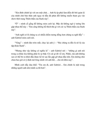“Xin ñính chính l i v i em m t chút… Anh b ép ph i làm ñi u ñó b i qu n lý
c a mình ch b n thân anh ngay t ñ u ñã ph n ñ i không mu n tham gia vào
show th i trang Thiên th n c a Stark này”.
“ ” – mình c g ng ñ không m m cư i l i. M c dù không ng ý tư ng l n
g p nhau th này – “Em cũng không h thích thú gì v i cái v Thiên th n c a Stark
này”.
“Anh nghĩ có l chúng ta có nhi u ñi m tương ñ ng hơn chúng ta nghĩ ñ y” –
anh Gabriel m m cư i nói.
“Vâng” – mình ñ o tròn m t, ch c l i anh ý – “Hai chúng ta ñ u là nô l c a
t p ñoàn Stark”.
“Nhưng như v y không có nghĩa là” – anh Gabriel nói – “nh ng gì anh nói
trong ca khúc kia không ph i là s th t. Có cái gì ñó v em, Nikki, mà anh không
sao có th b ra kh i ñ u ñư c k t sau l n g p g nhau ñ u tiên. Em dư ng như
chưa bao gi có ý ñ nh m lòng mình v i anh h t… cho t i ñêm nay”.
Mình cư i ñ y ñau kh : “Tin em ñi, anh Gabriel… Em chính là m t trong
nh ng ngư i anh nên tránh xa thì hơn”.
 