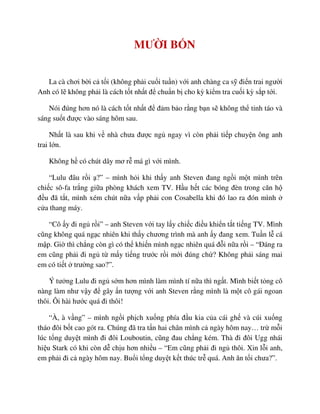 MƯ I B N
La cà chơi b i c t i (không ph i cu i tu n) v i anh chàng ca s ñi n trai ngư i
Anh có l không ph i là cách t t nh t ñ chu n b cho kỳ ki m tra cu i kỳ s p t i.
Nói ñúng hơn nó là cách t t nh t ñ ñ m b o r ng b n s không th t nh táo và
sáng su t ñư c vào sáng hôm sau.
Nh t là sau khi v nhà chưa ñư c ng ngay vì còn ph i ti p chuy n ông anh
trai l n.
Không h có chút dây mơ r má gì v i mình.
“Lulu ñâu r i ?” – mình h i khi th y anh Steven ñang ng i m t mình trên
chi c sô-fa tr ng gi a phòng khách xem TV. H u h t các bóng ñèn trong căn h
ñ u ñã t t, mình xém chút n a v p ph i con Cosabella khi ñó lao ra ñón mình
c a thang máy.
“Cô y ñi ng r i” – anh Steven v i tay l y chi c ñi u khi n t t ti ng TV. Mình
cũng không quá ng c nhiên khi th y chương trình mà anh y ñang xem. Tu n l cá
m p. Gi thì ch ng còn gì có th khi n mình ng c nhiên quá ñ i n a r i – “ðáng ra
em cũng ph i ñi ng t m y ti ng trư c r i m i ñúng ch ? Không ph i sáng mai
em có ti t trư ng sao?”.
Ý tư ng Lulu ñi ng s m hơn mình làm mình tí n a thì ng t. Mình bi t t ng cô
nàng làm như v y ñ gây n tư ng v i anh Steven r ng mình là m t cô gái ngoan
thôi. Ôi hài hư c quá ñi thôi!
“À, à v ng” – mình ng i ph ch xu ng phía ñ u kia c a cái gh và cúi xu ng
tháo ñôi b t cao gót ra. Chúng ñã tra t n hai chân mình c ngày hôm nay… tr m i
lúc t ng duy t mình ñi ñôi Louboutin, cũng ñau ch ng kém. Thà ñi ñôi Ugg nhái
hi u Stark có khi còn d ch u hơn nhi u – “Em cũng ph i ñi ng thôi. Xin l i anh,
em ph i ñi c ngày hôm nay. Bu i t ng duy t k t thúc tr quá. Anh ăn t i chưa?”.
 