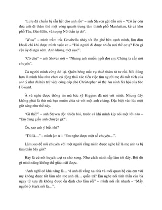 “Lulu ñã chu n b s n h t cho anh r i” – anh Steven g t ñ u nói – “Cô y còn
ñưa anh ñi thăm thú m t vòng quanh trung tâm thành ph Manhattan, k c khu
ph Tàu, ð o Ellis, và tư ng N th n t do”.
“Wow” – mình tr m tr . Cosabella nh y tót lên gh bên c nh mình, lim dim
khoái chí khi ñư c mình vu t ve – “Hai ngư i ñi ñư c nhi u nơi th cơ ? Hèn gì
c u y ñi ng s m. Anh không m t sao?”.
“Có ch ” – anh Steven nói – “Nhưng anh mu n ng i ñ i em. Chúng ta c n nói
chuy n”.
C ngư i mình c ng ñ l i. Quên béng m t v thuê thám t tư r i. Nói ñúng
hơn là mình h u như chưa có ñ ng thái xúc ti n vi c tìm ngư i m ñã m t tích c a
anh ý như ñã h a tr vi c cung c p cho Christopher s th An ninh Xã h i c a bác
Howard.
À và nghe ñư c thông tin mà bác s Higgins ñã nói v i mình. Nhưng ñây
không ph i là th mà b n mu n chia s v i m t anh chàng. ð c bi t vào lúc m t
gi sáng như th này.
“Gì th ?” – anh Steven ñ t nhiên h i, trư c c khi mình k p nói m t l i nào –
“Em ñang gi u anh chuy n gì?”.
Óe, sao anh ý bi t nh ?
“Thì là…” – mình m – “Em nghe ñư c m t s chuy n…”.
Làm sao ñ nói chuy n v i m t ngư i r ng mình ñư c nghe k là m anh ta b
tâm th n bây gi ?
Hay là c nói hu ch to t ra cho xong. Như cách mình s p làm t i ñây. B i dù
gì mình cũng không th gi u mãi ñư c.
“Anh nghĩ có kh năng là… vì anh ñi v ng xa nhà và mói quan h c a em v i
m không ñư c t t l m nên m anh ñã… qu n trí? Em nghe nói tinh th n c a bà
ngay t xưa ñã không ñư c n ñ nh cho l m r i” – mình nói r t nhanh – “M y
ngư i Stark nói là…”.
 