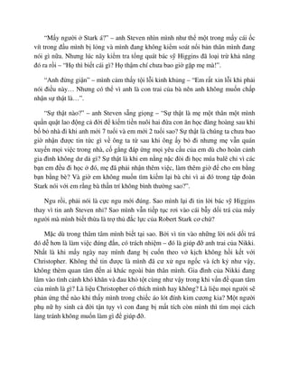 “M y ngư i Stark á?” – anh Steven nhìn mình như th m t trong m y cái c
vít trong ñ u mình b l ng và mình ñang không ki m soát n i b n thân mình ñang
nói gì n a. Nhưng lúc nãy ki m tra t ng quát bác s Higgins ñã lo i tr kh năng
ñó ra r i – “H thì bi t cái gì? H th m chí chưa bao gi g p m mà!”.
“Anh ñ ng gi n” – mình c m th y t i l i kinh kh ng – “Em r t xin l i khi ph i
nói ñi u này… Nhưng có th vì anh là con trai c a bà nên anh không mu n ch p
nh n s th t là…”.
“S th t nào?” – anh Steven s ng gi ng – “S th t là m m t thân m t mình
qu n qu t lao ñ ng c ñ i ñ ki m ti n nuôi hai ñ a con ăn h c ñàng hoàng sau khi
b b nhà ñi khi anh m i 7 tu i và em m i 2 tu i sao? S th t là chúng ta chưa bao
gi nh n ñư c tin t c gì v ông ta t sau khi ông y b ñi nhưng m v n quán
xuy n m i vi c trong nhà, c g ng ñáp ng m i yêu c u c a em dù cho hoàn c nh
gia ñình không dư d gì? S th t là khi em n ng n c ñòi ñi h c múa balê ch vì các
b n em ñ u ñi h c ñó, m ñã ph i nh n thêm vi c, làm thêm gi ñ cho em b ng
b n b ng bè? Và gi em không mu n tìm ki m l i bà ch vì ai ñó trong t p ñoàn
Stark nói v i em r ng bà th n trí không bình thư ng sao?”.
Ngu r i, ph i nói là c c ngu m i ñúng. Sao mình l i ñi tin l i bác s Higgins
thay vì tin anh Steven nh ? Sao mình v n ti p t c rơi vào cái b y d i trá c a m y
ngư i mà mình bi t th a là tr th ñ c l c c a Robert Stark cơ ch ?
M c dù trong thâm tâm mình bi t t i sao. B i vì tin vào nh ng l i nói d i trá
ñó d hơn là làm vi c ñúng ñ n, có trách nhi m – ñó là giúp ñ anh trai c a Nikki.
Nh t là khi m y ngày nay mình ñang b cu n theo v k ch không h i k t v i
Christopher. Không th tin ñư c là mình ñã cư x ngu ng c và ích k như v y,
không thèm quan tâm ñ n ai khác ngoài b n thân mình. Gia ñình c a Nikki ñang
lâm vào tình c nh khó khăn và ñau kh t t cùng như v y trong khi v n ñ quan tâm
c a mình là gì? Là li u Christopher có thích mình hay không? Là li u m i ngư i s
ph n ng th nào khi th y mình trong chi c áo lót ñính kim cương kia? M t ngư i
ph n hy sinh c ñ i t n t y vì con ñang b m t tích còn mình thì tìm m i cách
l ng tránh không mu n làm gì ñ giúp ñ .
 