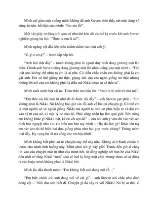 Mình cúi g m m t xu ng tránh không ñ anh Steven nhìn th y nét m t ñang vô
cùng ăn năn, h i h n c a mình: “Em xin l i”.
M t vài giây im l ng trôi qua c như th kéo dài c th k trư c khi anh Steven
nghiêm gi ng l i h i: “Th c ra em là ai?”.
Mình ng ng v i ñ u lên nhìn ch m ch m vào m t anh ý.
“G-gì c-cơ ?” – mình l p b p h i.
“Anh h i th t ñ y” – mình không ph i là ngư i duy nh t ñang giương m t lên
nhìn. Chính anh Steven cũng ñang giương m t lên nhìn th ng vào m t mình – “Thú
th t anh không th nhìn ra em là ai n a. Có ñi u ch c ch n em không ph i là em
gái anh. Em có th gi ng nó th t, gi ng nói c a em nghe gi ng nó th t nhưng
nh ng l i nói c a em không ph i là ñi u mà Nikki th c s s th t ra”.
Mình nu t nư c b t cái c. Toàn th n run b n lên. “Em b-b-b m t trí nh mà”.
“Em thôi cái bài m t trí nh ñó ñi ñư c r i ñ y” – anh Steven g t ph t – “Em
không ph i là Nikki. Nó không bao gi xin l i anh v b t c chuy n gì. Có th em
là m t ngư i có v ngoài gi ng Nikki mà ngư i ta tình c phát hi n ra và ñ t em
vào v trí c a nó, vì m t lý do nào ñó. Ph i công nh n h làm quá gi i. B i trông
em không khác gì Nikki th t, k c v t s o ñó” – v a nói anh ý v a ch vào v t s o
hình bán nguy t nh xiu xiu trên mu bàn tay mình – “H ñã làm gì? Kh c lên tay
em v t s o ñó ñ bi n hai ñ a gi ng nhau như hai gi t nư c chăng? Thông minh
th t ñ y. Hy v ng h ñã tr công cho em h u hĩnh”.
Mình không bi t ph i x trí chuy n này th này n a. Không ai Stark chu n b
trư c cho mình tình hu ng này. Mình ph i nói gì bây gi ? Trư c ñ n gi ai cũng
tin vào câu chuy n m t trí nh c a mình h t, t ñ ng nghi p t i b n bè c a Nikki
ñ u nh t trí r ng Nikki “m i” qu có hơi l lùng m t chút nhưng chưa có ai ñ ng
ra cáo bu c mình không ph i là Nikki h t.
Mình l c ñ u thanh minh: “Em không bi t anh ñang nói v …”
“Em bi t chính xác anh ñang nói v cái gì” – anh Steven nói ch c như ñinh
ñóng c t – “Nói cho anh bi t ñi. Chuy n gì ñã x y ra v i Nikki? Nó b sa th i vì
 