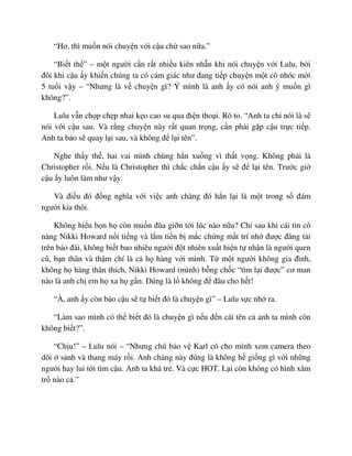 “Hơ, thì mu n nói chuy n v i c u ch sao n a.”
“Bi t th ” – m t ngư i c n r t nhi u kiên nh n khi nói chuy n v i Lulu, b i
ñôi khi c u y khi n chúng ta có c m giác như ñang ti p chuy n m t cô nhóc m i
5 tu i v y – “Nhưng là v chuy n gì? Ý mình là anh y có nói anh ý mu n gì
không?”.
Lulu v n ch p ch p nhai k o cao su qua ñi n tho i. Rõ to. “Anh ta ch nói là s
nói v i c u sau. Và r ng chuy n này r t quan tr ng, c n ph i g p c u tr c ti p.
Anh ta b o s quay l i sau, và không ñ l i tên”.
Nghe th y th , hai vai mình chùng h n xu ng vì th t v ng. Không ph i là
Christopher r i. N u là Christopher thì ch c ch n c u y s ñ l i tên. Trư c gi
c u y luôn làm như v y.
Và ñi u ñó ñ ng nghĩa v i vi c anh chàng ñó h n l i là m t trong s ñám
ngư i kia thôi.
Không hi u b n h còn mu n ñùa gi n t i lúc nào n a? Ch sau khi cái tin cô
nàng Nikki Howard n i ti ng và l m ti n b m c ch ng m t trí nh ñư c ñăng t i
trên báo ñài, không bi t bao nhiêu ngư i ñ t nhiên xu t hi n t nh n là ngư i quen
cũ, b n thân và th m chí là c h hàng v i mình. T m t ngư i không gia ñình,
không h hàng thân thích, Nikki Howard (mình) b ng ch c “tìm l i ñư c” cơ man
nào là anh ch em h xa h g n. ðúng là l không ñ ñâu cho h t!
“À, anh y còn b o c u s t bi t ñó là chuy n gì” – Lulu s c nh ra.
“Làm sao mình có th bi t ñó là chuy n gì n u ñ n cái tên c anh ta mình còn
không bi t?”.
“Ch u!” – Lulu nói – “Nhưng chú b o v Karl có cho mình xem camera theo
dõi s nh và thang máy r i. Anh chàng này ñúng là không h gi ng gì v i nh ng
ngư i hay lui t i tìm c u. Anh ta khá tr . Và c c HOT. L i còn không có hình xăm
tr nào c .”
 