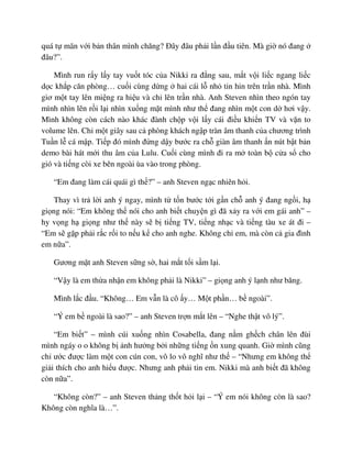 quá t mãn v i b n thân mình chăng? ðây ñâu ph i l n ñ u tiên. Mà gi nó ñang
ñâu?”.
Mình run r y l y tay vu t tóc c a Nikki ra ñ ng sau, m t v i li c ngang li c
d c kh p căn phòng… cu i cùng d ng hai cái l nh tin hin trên tr n nhà. Mình
giơ m t tay lên mi ng ra hi u và ch lên tr n nhà. Anh Steven nhìn theo ngón tay
mình nhìn lên r i l i nhìn xu ng m t mình như th ñang nhìn m t con d hơi v y.
Mình không còn cách nào khác ñành ch p v i l y cái ñi u khi n TV và v n to
volume lên. Ch m t giây sau c phòng khách ng p tràn âm thanh c a chương trình
Tu n l cá m p. Ti p ñó mình ñ ng d y bư c ra ch giàn âm thanh n nút b t b n
demo bài hát m i thu âm c a Lulu. Cu i cùng mình ñi ra m toàn b c a s cho
gió và ti ng còi xe bên ngoài ùa vào trong phòng.
“Em ñang làm cái quái gì th ?” – anh Steven ng c nhiên h i.
Thay vì tr l i anh ý ngay, mình t t n bư c t i g n ch anh ý ñang ng i, h
gi ng nói: “Em không th nói cho anh bi t chuy n gì ñã x y ra v i em gái anh” –
hy v ng h gi ng như th này s b ti ng TV, ti ng nh c và ti ng tàu xe át ñi –
“Em s g p ph i r c r i to n u k cho anh nghe. Không ch em, mà còn c gia ñình
em n a”.
Gương m t anh Steven s ng s , hai m t t i s m l i.
“V y là em th a nh n em không ph i là Nikki” – gi ng anh ý l nh như băng.
Mình l c ñ u. “Không… Em v n là cô y… M t ph n… b ngoài”.
“Ý em b ngoài là sao?” – anh Steven tr n m t lên – “Nghe th t vô lý”.
“Em bi t” – mình cúi xu ng nhìn Cosabella, ñang n m gh ch chân lên ñùi
mình ngáy o o không b nh hư ng b i nh ng ti ng n xung quanh. Gi mình cũng
ch ư c ñư c làm m t con cún con, vô lo vô nghĩ như th – “Nhưng em không th
gi i thích cho anh hi u ñư c. Nhưng anh ph i tin em. Nikki mà anh bi t ñã không
còn n a”.
“Không còn?” – anh Steven th ng th t h i l i – “Ý em nói không còn là sao?
Không còn nghĩa là…”.
 