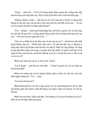 “Vâng” – mình nói – “Cô y b ch ng phình ñ ng m ch não. Gi ng như m t
qu bom h n gi trong ñ u v y. ðây là m t d t t b m sinh v não r t hi m g p…”
“Không, không có ñâu” – anh Steven nói. Gi m t anh ý ñã h t v th ng th t
không tin lúc nãy n a, trái l i anh ý như ch c phá lên cư i b t c lúc nào – “Ai nói
v i em chuy n ñó th ? Là Nikki ph i không?”.
“ m… không” – mình nghĩ hành ñ ng b t cư i khi có ngư i nói v i b n r ng
em gái b n ñã qua ñ i vì ch ng phình ñ ng m ch não là không phù h p m t t o
nào – “Em chưa bao gi g p m t cô y…”.
“V y cái v Nikki b d t t b m sinh v não này là sao?” – anh Steven v n nh t
quy t không ch u tin – “Nikki kh e như vâm ý. C nhà anh ñ u v y c . Không ai
trong nhà anh b d t t b m sinh nào h t, tin anh ñi, Nikki l i càng không. Nó t ng
b ngã d p ñ u xu ng c u thang trư ng năm l p chính và ngư i ta ñã ñưa nó ñi
ch p c t l p, siêu âm này n ñ h t. Không ai nói gì v d t t não nào c . Mà ai nói
v i em là có?”.
Mình nu t nư c b t cái c, lí nhí tr l i: “Stark”.
“L i là Stark” – anh Steven cư i kh y – “Cũng là ngư i nói v i em r ng m
anh b tâm th n”.
Mình m mi ng tính cãi l i nhưng không nghĩ ra ñư c l i nào hay hơn nên
ñành ng m mi ng l i: “ m… vâng”.
“Và em tin l i b n h ?”
Mình không th nói v i anh ý r ng mình có lý do chính ñáng ñ tin l i h . B i
n u không ph i nh Stark, mình ñã không còn ñ ng ñây nói chuy n v i anh y
th này.
Mình c n môi dư i. Ng n ng ñáp: “Em không có lý do gì ñ không tin h c ”.
M t câu tr l i ñ m ch t ngo i giao.
 