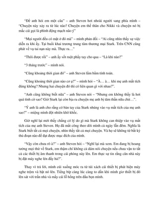 “ð anh h i em m t câu” – anh Steven hơi nhoài ngư i sang phía mình –
“Chuy n này x y ra t lúc nào? Chuy n em th thân cho Nikki và chuy n nó b
m c cái g i là phình ñ ng m ch não ý”
“M i ngư i ñ u có m t ñó mà” – mình ph n ñ i – “Ai cũng nhìn th y s vi c
di n ra khi y. T i bu i khai trương trung tâm thương m i Stark. Trên CNN cũng
phát v v tai n n này mà. Th c ra…”
“Thôi ñư c r i” – anh y s t ru t ph y tay cho qua – “Là khi nào?”
“3 tháng trư c” – mình nói.
“Cũng kho ng th i gian ñó” – anh Steven l m b m tính toán.
“Cũng kho ng th i gian nào cơ ?” – mình h i – “À… à… khi m anh m t tích
ñúng không? Nhưng hai chuy n ñó thì có liên quan gì v i nhau?”.
“Anh cũng không bi t n a” – anh Steven nói – “Nhưng em không th y là hơi
quá tình c sao? Gi Stark l i còn b a ra chuy n m anh b tâm th n n a ch …”.
“Ý anh là anh cho r ng có bàn tay c a Stark nhúng vào v m t tích c a m anh
sao?” – mi ng mình ñ t nhiên khô kh c.
Gi nghĩ l i m i th y ch ng có lý do gì mà Stark không can thi p vào v m t
tích c a m anh Steven. H ñã m t công theo dõi mình c ngày l n ñêm. Nghĩa là
Stark bi t t t c m i chuy n, nhìn th y t t c m i chuy n. Và h s không t b t kỳ
th ño n nào ñ ñ t ñư c m c ñích c a mình.
“V y còn chưa rõ à?” – anh Steven h i – “Nghĩ l i mà xem. Em ñang b hoang
tư ng m i th v Stark, em th m chí không c dám nói chuy n n u chưa v n to t t
c các thi t b âm thanh trong cái phòng này lên. Em th c s tin r ng căn nhà này
b ñ t máy nghe lén ñ y h ?”.
Thay vì tr l i, mình cúi xu ng móc ra t túi xách cái thi t b phát hi n máy
nghe tr m và b t nó lên. Ti ng bíp càng lúc càng to d n khi mình giơ thi t b ñó
lên sát v i tr n nhà và m y cái l h ng trên ñ u b n mình.
 