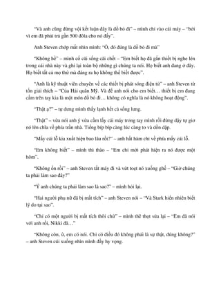 “Và anh cũng ñ ng v i k t lu n ñây là ñ b ñi” – mình ch vào cái máy – “b i
vì em ñã ph i tr g n 500 ñôla cho nó ñ y”.
Anh Steven ch p m t nhìn mình: “ , ñó ñúng là ñ b ñi mà”
“Không h ” – mình c cãi s ng cãi ch t – “Em bi t h ñã g n thi t b nghe lén
trong cái nhà này và ghi l i toàn b nh ng gì chúng ta nói. H bi t anh ñang ñây.
H bi t t t c m th mà ñáng ra h không th bi t ñư c”.
“Anh là k thu t viên chuyên v các thi t b phát sóng ñi n t ” – anh Steven t
t n gi i thích – “C a H i quân M . Và ñ anh nói cho em bi t… thi t b em ñang
c m trên tay kia là m t món ñ b ñi… không có nghĩa là nó không ho t ñ ng”.
“Th t ?” – t dưng mình th y l nh h t c s ng lưng.
“Th t” – v a nói anh ý v a c m l y cái máy trong tay mình r i ñ ng d y t giơ
nó lên chĩa v phía tr n nhà. Ti ng bíp bíp càng lúc càng to và d n d p.
“M y cái l kia xu t hi n bao lâu r i?” – anh h t hàm ch v phía m y cái l .
“Em không bi t” – mình thì thào – “Em ch m i phát hi n ra nó ñư c m t
hôm”.
“Không n r i” – anh Steven t t máy ñi và v t to t nó xu ng gh – “Gi chúng
ta ph i làm sao ñây?”
“Ý anh chúng ta ph i làm sao là sao?” – mình h i l i.
“Hai ngư i ph n ñã b m t tích” – anh Steven nói – “Và Stark hi n nhiên bi t
lý do t i sao”.
“Ch có m t ngư i b m t tích thôi ch ” – mình th th t s a l i – “Em ñã nói
v i anh r i, Nikki ñã…”
“Không còn, , em có nói. Ch có ñi u ñó không ph i là s th t, ñúng không?”
– anh Steven cúi xu ng nhìn mình ñ y hy v ng.
 