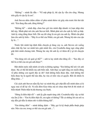 “Không” – mình l c ñ u – “V m t pháp lý, thì c u y v n còn s ng. Nhưng
trên gi y t c u y là em”.
Anh Steven nhìn ch m ch m v phía mình thêm vài giây n a trư c khi th dài
nói: “Em ñang ñùa anh, ñúng không?”
“Không h ” – mình ñáp, chưa bao gi tim mình ñ p nhanh và lo n nh p như
th này. Mình ph i nói cho anh Steven bi t. Mình ph i nói cho anh y bi t s th t.
Anh y x ng ñáng ñư c bi t. Dù sao ñó cũng là em gái c a anh y. Mình c n ph i
làm cho anh y hi u – “ðây là cơ th c a Nikki, em gái anh. Nhưng b não c a c u
y là…”.
Trư c khi mình k p ñ nh th n chuy n gì ñang x y ra, anh Steven cúi xu ng
n m ch t l y hai vai mình kéo gi t mình lên, còn Cosabella ñang ng cũng ph i
gi t thót mình choàng t nh. Nhưng lúc này thì anh y có thèm ñ ý gì t i chuy n
ñó.
“Em ñang nói cái quái gì th ?” – anh ta lay mình như ñúng r i – “Sao ñây có
th là cơ th c a em gái anh ñư c?”.
ð t nhiên nư c m t mình c tuôn ra không ng ng: “Em không th nói v i anh
ñư c. H có th ñã khi n m anh bi n m t. Anh th c s nghĩ r ng em mu n ñ ng
v phía nh ng con ngư i ñ c ác ñó? Anh không hi u ñư c ñâu. Anh không th
hi u ñư c h là ngư i th nào ñâu, h v a có ti n v a có quy n. R t r t nhi u là
ñ ng khác…”
Cái cách anh Steven n m l y hai vai mình bây gi ch t ñ n n i mình dám cá là
ngay mai s ñ l i v t. Và n u ñêm Giao th a mà nó chưa nh t b t ñi thì mình s
bi n thành Thiên th n b -ñ -thương c a Stark.
“ðúng là ñiên th t r i” – anh y g n m nh t ng ch . Cosabella th y v y s hãi
s a m lên – “Em b ñiên th t r i, em nghe rõ không? T t c nh ng l i em nói ra
nãy ñ n gi ñ u là nh m nhí và ñiên khùng h t”.
“Em không ñiên” – mình kh ng ñ nh – “ðây g i là k thu t ph u thu t ghép
não. Não c a em, trong cơ th c a em gái anh…”.
 