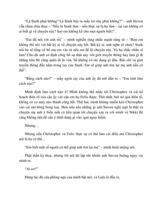 “Là Stark ph i không? Là Stark bày ra m y trò này ph i không?” – anh Steven
v n chưa ch u thua – “N u là Stark làm – n u th c s là h làm – t i sao không có
ai bi t gì v chuy n này? Sao em không k cho m i ngư i bi t?”.
“Em ñã nói v i anh r i” – mình nghi n răng nh n m nh t ng t – “B n em
không th nói v i b t kỳ ai v chuy n này h t. B t kỳ ai, anh nghe rõ chưa? Stark
nói h s t ng c b m em vào tù n u em ñ l chuy n này. Và h ch c ch n s
làm! Cho dù anh có ñ nh công b s th t này v i gi i truy n thông hay làm gì ñi
chăng n a thì cũng quên ñi là v a. S không có tác d ng gì ñâu. Báo chí và gi i
truy n thông ñ u n m trong tay c a Stark. Em s giúp anh tìm l i m anh n u có
th ”.
“B ng cách nào?” – m y ngón tay c a anh y ñã n i d n ra – “Em tính làm
cách nào?”
Mình ñ nh làm cách nào á? Mình không th nh c t i Christopher và cái k
ho ch ñiên r c a c u y v i c u em h Felix ñư c. Th nh t, b i nó quá ñiên r ,
không có cơ may nào thành công h t. Th hai, mình không mu n kéo Christopher
vào cái m bòng bong nay. Hơn n a n u nh ng gì anh Steven nghi ng là th t và
chuy n m anh ý bi n m t có liên quan t i chuy n x y ra v i mình và Nikki thì
càng không nên ñ c u ý dính dáng gì vào, quá nguy hi m.
Nhưng…
Nhưng n u Christopher và Felix th c s có th làm cái ñi u mà Christopher
nói là h có th …
“Em bi t m t s ngư i có th giúp anh tìm l i m ” – mình bu t mi ng nói.
Th t th n kỳ thay, nhưng l i nói ñó l p t c khi n anh Steven buông ngay vai
mình ra.
“Ai cơ?”
ðúng lúc ñó c a phòng ng c a mình b t m , và Lulu ló ñ u ra.
 
