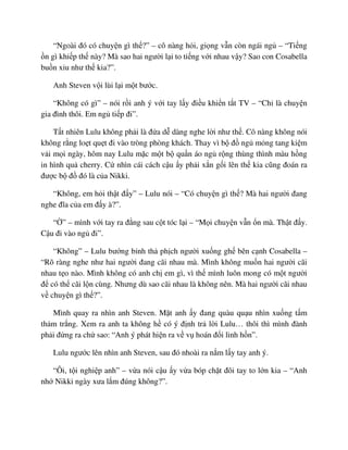 “Ngoài ñó có chuy n gì th ?” – cô nàng h i, gi ng v n còn ngái ng – “Ti ng
n gì khi p th này? Mà sao hai ngư i l i to ti ng v i nhau v y? Sao con Cosabella
bu n x u như th kia?”.
Anh Steven v i lùi l i m t bư c.
“Không có gì” – nói r i anh ý v i tay l y ñi u khi n t t TV – “Ch là chuy n
gia ñình thôi. Em ng ti p ñi”.
T t nhiên Lulu không ph i là ñ a d dàng nghe l i như th . Cô nàng không nói
không r ng lo t qu t ñi vào tròng phòng khách. Thay vì b ñ ng m ng tang ki m
v i m i ngày, hôm nay Lulu m c m t b qu n áo ng r ng thùng thình màu h ng
in hình qu cherry. C nhìn cái cách c u y ph i x n g i lên th kia cũng ñoán ra
ñư c b ñ ñó là c a Nikki.
“Không, em h i th t ñ y” – Lulu nói – “Có chuy n gì th ? Mà hai ngư i ñang
nghe ñĩa c a em ñ y à?”.
“ ” – mình v i tay ra ñ ng sau c t tóc l i – “M i chuy n v n n mà. Th t ñ y.
C u ñi vào ng ñi”.
“Không” – Lulu bư ng b nh th ph ch ngư i xu ng gh bên c nh Cosabella –
“Rõ ràng nghe như hai ngư i ñang cãi nhau mà. Mình không mu n hai ngư i cãi
nhau t o nào. Mình không có anh ch em gì, vì th mình luôn mong có m t ngư i
ñ có th cãi l n cùng. Nhưng dù sao cãi nhau là không nên. Mà hai ngư i cãi nhau
v chuy n gì th ?”.
Mình quay ra nhìn anh Steven. M t anh y ñang quàu qu u nhìn xu ng t m
th m tr ng. Xem ra anh ta không h có ý ñ nh tr l i Lulu… thôi thì mình ñành
ph i ñ ng ra ch sao: “Anh ý phát hi n ra v v hoán ñ i linh h n”.
Lulu ngư c lên nhìn anh Steven, sau ñó nhoài ra n m l y tay anh ý.
“Ôi, t i nghi p anh” – v a nói c u y v a bóp ch t ñôi tay to l n kia – “Anh
nh Nikki ngày xưa l m ñúng không?”.
 