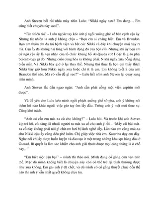 Anh Steven b i r i nhíu mày nhìn Lulu: “Nikki ngày xưa? Em ñang… Em
cũng bi t chuy n này sao?”.
“T t nhiên r i” – Lulu ngo c tay kéo anh ý ng i xu ng gh k bên c nh c u y.
Nhưng t t nhiên là anh ý không ch u – “B n em ai ch ng bi t. Em và Brandon.
B n em th m chí ñã t i b nh vi n và b t cóc Nikki và ñây khi chuy n m i x y ra
mà. C u y ñã không hài lòng v i hành ñ ng ñó c a b n em. Nhưng khi y b n em
c ng c u y là n n nhân c a t ch c kh ng b Al-Qaeda cơ! Ho c là giáo phái
Scientology gì ñó. Nhưng cu i cùng hóa ra không ph i. Nikki ngày xưa b ng dưng
bi n m t. Và Nikki bây gi l i thay th . Nhưng thú th c là b n em th y thích
Nikki bây gi hơn Nikki ngày xưa ho c chí ít là em. Em không bi t ý c a anh
Brandon th nào. Mà có v n ñ gì sao?” – Lulu h t nhìn anh Steven l i quay sang
nhìn mình.
Anh Steven l c ñ u ngao ngán: “Anh c n ph i u ng m t viên aspirin m i
ñư c”.
Và ñ yên cho Lulu kéo mình ng i ph ch xu ng gh sô-pha, anh ý không nói
thêm l i nào khác ngoài vi c giơ tay ôm l y ñ u. Trông anh ý m t m i th c s .
Cũng khó trách.
“Anh có c n em mát-xa c cho không?” – Lulu h i. Và trư c khi anh Steven
k p tr l i, cô nàng ñã nhoài ngư i ra mát-xa c cho anh ý r i – “M y cái bài mát-
xa c này không ph i nói gì ch em hơi b lành ngh ñ y. L n nào em cũng mát-xa
cho Nikki c u y cũng ñ u phê luôn. Ch giúp vi c nhà em, Katerina d y em ñ y.
Nghe nói ch y ñư c hu n luy n và ñào t o m t trong nh ng khu spa hàng ñ u
Gstaad. Bí quy t là làm sao khi n cho anh gi i thoát ñư c m i căng th ng là ch
này…”
“Em bi t m t c u b n” – mình thì thào nói. Mình ñang c g ng c u vãn tình
th . M c dù mình không bi t là chuy n này còn có th tr l i bình thư ng ñư c
như xưa không. Em gái anh ý ñã ch t, và dù mình có c g ng thuy t ph c ñ n th
nào thì anh ý v n nh t quy t không ch u tin.
 