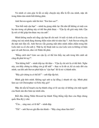 Và mình có c m giác là t t c m y chuy n này ñ u là l i c a mình, m c dù
trong thâm tâm mình bi t không ph i.
Anh Steven ngư c m t lên h i: “Em làm sao?”.
“Em bi t m t c u b n” – mình h gi ng nh c l i. ð nh ñ không có m t con
b nào trong cái phòng này có th thu phát ñư c – “C u y r t gi i máy tính. C u
y nói có th giúp tìm ñư c m c a anh”.
Mình không mu n nói r ng c u b n ñó ch m i 14 tu i và tình c là em h c a
chàng trai mà mình ñang thương th m tr m nh t năm l p 7. Anh Steven trông ñã
ñ m t m i l m r i. Anh Steven v n giương m t nhìn mình ch m ch m trong khi
Lulu mát-xa c cho anh ý. Th t l , k thu t mát-xa c a Lulu xem ra không có hi u
qu v i anh Steven, như v i Nikki thì ph i.
“B ng cách nào? Làm sao c u y có th tìm th y m anh trong khi c nh sát
cũng ñã ph i bó tay?”.
“Em không bi t” – mình ti p t c thì thào – “C u y ch nói là có th thôi. Nghe
này, em th y chúng ta ch ng còn gì ñ m t” – th c ra là t t c , k c cu c ñ i c a
mình, sau khi anh Steven phát hi n ra “c u b n” ñó là tr v thành niên.
“Bây gi chúng ta có th ñi?” – anh h p t p h i.
Mình gi t thót mình. Không ng anh ta l i ñ ng ý nhanh t i v y. Mình ph i
làm sao v i Christopher và Felix bây gi ?
M c dù n u k ho ch c a h thành công có l sau này s không còn m t ngư i
c a Stark nào ñeo bám t i mình n a.
Bi t ñâu ch ng Nikki Howard l i thành T ng th ng ti p theo c a H p ch ng
qu c Hoa Kỳ ý ch .
“ m… sáng mai, có l th ” – mình ñáp.
“T t” – anh Steven g t ñ u tán thành – “Hãy cùng nhau làm thôi”.
 