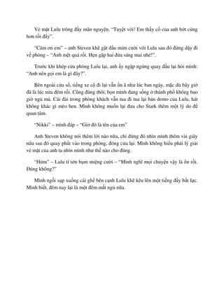 V m t Lulu trông ñ y mãn nguy n. “Tuy t v i! Em th y c c a anh b t c ng
hơn r i ñ y”.
“Cám ơn em” – anh Steven kh g t ñ u m m cư i v i Lulu sau ñó ñ ng d y ñi
v phòng – “Anh m t quá r i. H n g p hai ñ a sáng mai nhé!”.
Trư c khi khép c a phòng Lulu l i, anh y ng p ng ng quay ñ u l i h i mình:
“Anh nên g i em là gì ñây?”.
Bên ngoài c a s , ti ng xe c ñi l i v n n ã như lúc ban ngày, m c dù bây gi
ñã là lúc n a ñêm r i. Cũng ñúng thôi, b n mình ñang s ng thành ph không bao
gi ng mà. Cái ñài trong phòng khách v n tua ñi tua l i b n demo c a Lulu, hát
không khác gì mèo hen. Mình không mu n l i ñưa cho Stark thêm m t lý do ñ
quan tâm.
“Nikki” – mình ñáp – “Gi ñó là tên c a em”
Anh Steven không nói thêm l i nào n a, ch ñ ng ñó nhìn mình thêm vài giây
n a sau ñó quay ph t vào trong phòng, ñóng c a l i. Mình không hi u ph i lý gi i
v m t c a anh ta nhìn mình như th nào cho ñúng.
“H m” – Lulu tí t n b m mi ng cư i – “Mình nghĩ m i chuy n v y là n r i.
ðúng không?”
Mình ng i s p xu ng cái gh bên c nh Lulu kh kêu lên m t ti ng ñ y b t l c.
Mình bi t, ñêm nay l i là m t ñêm m t ng n a.
 
