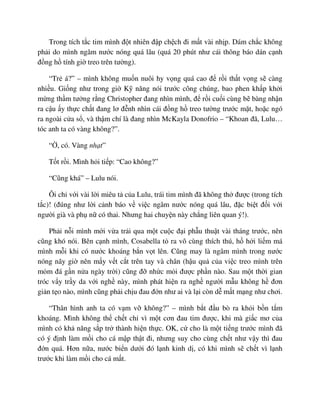 Trong tích t c tim mình ñ t nhiên ñ p ch ch ñi m t vài nh p. Dám ch c không
ph i do mình ngâm nư c nóng quá lâu (quá 20 phút như cái thông báo dán c nh
ñ ng h tính gi treo trên tư ng).
“Tr á?” – mình không mu n nuôi hy v ng quá cao ñ r i th t v ng s càng
nhi u. Gi ng như trong gi K năng nói trư c công chúng, bao phen kh p kh i
m ng th m tư ng r ng Christopher ñang nhìn mình, ñ r i cu i cùng b bàng nh n
ra c u y th c ch t ñang lơ ñ nh nhìn cái ñ ng h treo tư ng trư c m t, ho c ngó
ra ngoài c a s , và th m chí là ñang nhìn McKayla Donofrio – “Khoan ñã, Lulu…
tóc anh ta có vàng không?”.
“ , có. Vàng nh t”
T t r i. Mình h i ti p: “Cao không?”
“Cũng khá” – Lulu nói.
Ôi ch v i vài l i miêu t c a Lulu, trái tim mình ñã không th ñư c (trong tích
t c)! (ñúng như l i c nh báo v vi c ngâm nư c nóng quá lâu, ñ c bi t ñ i v i
ngư i già và ph n có thai. Nhưng hai chuy n này ch ng liên quan ý!).
Ph i n i mình m i v a tr i qua m t cu c ñ i ph u thu t vài tháng trư c, nên
cũng khó nói. Bên c nh mình, Cosabella t ra vô cùng thích thú, h h i li m má
mình m i khi có nư c khoáng b n v t lên. Cũng may là ngâm mình trong nư c
nóng nãy gi nên m y v t c t trên tay và chân (h u qu c a vi c treo mình trên
m m ñá g n n a ngày tr i) cũng ñ nh c m i ñư c ph n nào. Sau m t th i gian
tróc v y tr y da v i ngh này, mình phát hi n ra ngh ngư i m u không h ñơn
gi n t o nào, mình cũng ph i ch u ñau ñ n như ai và l i còn d m t m ng như chơi.
“Thân hình anh ta có v m v không?” – mình b t ñ u bò ra kh i b n t m
khoáng. Mình không th ch t ch vì m t cơn ñau tim ñư c, khi mà gi c mơ c a
mình có kh năng s p tr thành hi n th c. OK, c cho là m t ti ng trư c mình ñã
có ý ñ nh làm m i cho cá m p th t ñi, nhưng suy cho cùng ch t như v y thì ñau
ñ n quá. Hơn n a, nư c bi n dư i ñó l nh kinh d , có khi mình s ch t vì l nh
trư c khi làm m i cho cá m t.
 