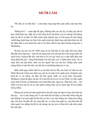 MƯ I LĂM
“Ôi ch c s vui l m ñây” – Lulu nh y tưng tưng bên c nh mình, m t mày h n
h .
“Không h í” – mình d p t t ngay. Không hi u sao c u y c n ng n c ñòi ñi
theo mình hôm nay. M c dù có th mình ñã l m ñoán ra lý do nhưng v n không
dám tin ñó là s th t. Có ñi u mình nghĩ chuy n này có liên quan t i anh chàng
1m80 ñang l nh lùng s i bư c bên c nh mình d c hành lang m t h m h m t c t i
khi phát hi n ra nơi mình kéo anh ta t i th c ch t là m t ngôi trư ng trung h c
Manhattan.
T hơn, l i còn vào lúc 7h40 sáng, kè kè m t bên là siêu m u tu i teen hàng
ñ u ñ t nư c hi n nay – m i lén lút mang theo con chó púc bé ti hin trong chi c túi
xách Louis Vuitton ñ t ti n, m t bên là cô con gái rư u c a v ñ o di n ñi n nh
l ng danh th gi i – ñang lênh khênh trên ñôi giày cao 12 phân nh n ho t, v t v
ch y theo cho k p bư c chân c a hai ngư i b n cao l n kia. Ch ng ki n c nh
tư ng hi m có trên ñ i như v y th h i ai mà không d ng l i xì xào.
ði u mình ng c nhiên nh t là s săn ñón siêu l li u c a Lulu v i anh trai c a
Nikki Howard. Cũng may hôm nay c u y ăn m c t t , qu n jeans Jordache màu
boóc-ñô và áo khoác da h m h bên ngoài chi c ao sơ-mi hi u Alexander
McQueen (mình ñã ph i v t l n v i Lulu ñòi l i cái áo sơ-mi Chlóe và chi c qu n
jeans hi u Citizens of Humanity mà mình ñ nh m c sáng nay. Th t n c cư i… b i
mình cao hơn c u y t i c ch c phân, không hi u c u y ñ nh m c ñ c a Nikki
ki u gì ñây).
Nhưng nói gì thì nói m t ngư i như Lulu s n sàng mò d y t sáng s m tinh mơ
th này… ch vì m t chàng trai? À mà mình thì nói ñư c ai, b n thân mình cũng ñã
làm không ít trò ng ng n ñ thu hút s chú ý c a m t chàng trai. Sáng nào ch ng
d y s m hơn 30 phút ñ s a sang ñ u tóc và ch n l a qu n áo, ch u ñau ñ n ñ
nhét ngư i vào nh ng b ñ bó sát nhưng c u y nào có thèm li c m t nhìn mình
l y m t giây.
 
