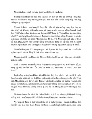 Nên nói chung mình r t hi u tâm tr ng hi n gi c a Lulu.
Nhưng ph n khích t i m c như v y khi t i m t nơi như cái trư ng Trung h c
Tribeca Alternative này thì cũng hơi quá. B n thân anh Steven cũng th y “nơi này
ch ng có gì ñ c bi t c ”.
V n ñ là Lulu chưa bao gi ñư c ñ t chân t i m t trư ng trung h c th c s
nào M c . C u y chăm chú quan sát t ng ngư i, t ng s v t m t cách thích
thú: “Ôi Chúa ơi, b n kia trông d thương th !” ho c là “Anh chàng kia siêu ñáng
yêu í!!!” (ñ i l i chính nh ng ngư i ñang ñư c tr m tr ñó cũng ñ u quay ra xì xào
kinh ng c khi th y t i mình, “Không ph i ñó là…?”). Nghe cái cách c u y tr m
tr thán ph c, ngư i nào không bi t s tư ng Lulu ñang nói v m y con chó c nh
bày bán ngoài ti m, ch không ph i ñang nói v nh ng ngư i hơn c u y 1-2 tu i.
Có th m y ngư i ñó không có gen xinh ñ p n i b t ñư c như Lulu, và n u ñ t
h bên c nh Lulu thì ñúng là khác nhau m t tr i m t v c.
Nhưng như th v n không ñ ñ ng y bi n cho l i cư x vô-tư-m t-cách-thái-
quá c a Lulu.
Nh t là khi v a nhìn th y Frida và ñám b n trong ñ i c vũ ch t ñ ñ , cô
nàng l p t c réo m lên: “Ôi Chúa ơi, nhìn kìa, Nikki ơi! Là Frida! Chào em,
Frida!”.
Frida cũng ho ng h n không kém khi nhìn th y b n mình… mà c th là Lulu.
ðám b n c a nó thì c g i là không ng m n i mi ng l i, m m mi ng há h c vì b t
ng . Mình t ng ng i ăn v i m y ñ a này vài l n trong căng-tin trư ng r i, nơi món
ăn cao c p nh t cũng ch là món bánh hambuger không hơn không kém. ð i v i t i
nó, gi Nikki Howard không còn là gì quá xa v i không t i ñư c như ngày xưa
n a.
Mình tin là sau l n mình d t Lulu t i nhà chơi, Frida h n ñã ph i huênh hoang
không ít v chuy n quen bi t v i Lulu nhưng không ñ a b n nào ch u tin.
V y mà gi ñ ng lù lù trư c m t t i nó là Lulu Collins – ngư i ñã không bi t
bao l n xu t hi n trên th m ñ c a các bu i công chi u phim l n, gương m t trang
 