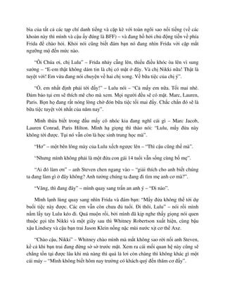 bìa c a t t c các t p chí danh ti ng và c p kè v i toàn ngôi sao n i ti ng (v các
kho n này thì mình và c u y ñúng là BFF) – và ñang h h i ch ñ ng ti n v phía
Frida ñ chào h i. Kh i nói cũng bi t ñám b n nó ñang nhìn Frida v i c p m t
ngư ng m ñ n m c nào.
“Ôi Chúa ơi, ch Lulu” – Frida nh y c ng lên, thi u ñi u khóc òa lên vì sung
sư ng – “E-em th t không dám tin là ch có m t ñây. Và ch Nikki n a! Th t là
tuy t v i! Em v a ñang nói chuy n v hai ch xong. V b a ti c c a ch ý”.
“ , em nh t ñ nh ph i t i ñ y!” – Lulu nói – “C m y em n a. T i mai nhé.
ð m b o t i em s thích mê cho mà xem. M i ngư i ñ u s có m t. Marc, Lauren,
Paris. B n h ñang r t nóng lòng ch ñón b a ti c t i mai ñ y. Ch c ch n ñó s là
b a ti c tuy t v i nh t c a năm nay”.
Mình th a bi t trong ñ u m y cô nhóc kia ñang nghĩ cái gì – Marc Jacob,
Lauren Conrad, Paris Hilton. Mình h gi ng thì thào nói: “Lulu, m y ñ a này
không t i ñư c. T i nó v n còn là h c sinh trung h c mà”.
“Hơ” – m t bên lông mày c a Lulu x ch ngư c lên – “Thì c u cũng th mà”.
“Nhưng mình không ph i là m t ñ a con gái 14 tu i v n s ng cùng b m ”.
“Ai ñó làm ơn” – anh Steven chen ngang vào – “gi i thích cho anh bi t chúng
ta ñang làm gì ñây không? Anh tư ng chúng ta ñang ñi tìm m anh cơ mà?”.
“Vâng, thì ñang ñây” – mình quay sang tr n an anh ý – “ði nào”.
Mình l nh lùng quay sang nhìn Frida và ñám b n: “M y ñ a không th t i d
bu i ti c này ñư c. Các em v n còn chưa ñ tu i. ði thôi, Lulu” – nói r i mình
n m l y tay Lulu kéo ñi. Quá mu n r i, b i mình ñã k p nghe th y gi ng nói quen
thu c g i tên Nikki và m t giây sau thì Whitney Robertson xu t hi n, cùng b u
x u Lindsey và c u b n trai Jason Klein n ng n c mùi nư c x t cơ th Axe.
“Chào c u, Nikki” – Whitney chào mình mà m t không sao r i n i anh Steven,
k c khi b n trai ñang ñ ng s s trư c m t. Xem ra cái m i quan h này cũng s
ch ng t n t i ñư c lâu khi mà nàng thì quá l lơi còn chàng thì không khác gì m t
cái máy – “Mình không bi t hôm nay trư ng có khách quý ñ n thăm cơ ñ y”.
 