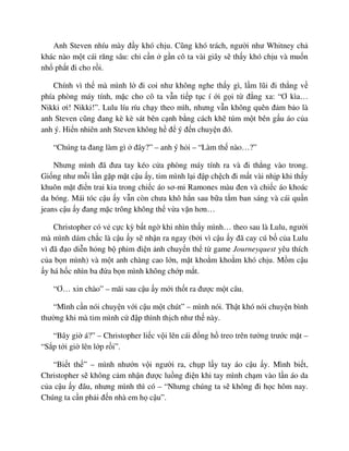 Anh Steven nhíu mày ñ y khó ch u. Cũng khó trách, ngư i như Whitney ch
khác nào m t cái răng sâu: ch c n g n cô ta vài giây s th y khó ch u và mu n
nh ph t ñi cho r i.
Chính vì th mà mình l ñi coi như không nghe th y gì, l m lũi ñi th ng v
phía phòng máy tính, m c cho cô ta v n ti p t c í i g i t ñ ng xa: “Ơ kìa…
Nikki ơi! Nikki!”. Lulu líu ríu ch y theo mìh, nhưng v n không quên ñ m b o là
anh Steven cũng ñang kè kè sát bên c nh b ng cách kh túm m t bên g u áo c a
anh ý. Hi n nhiên anh Steven không h ñ ý ñ n chuy n ñó.
“Chúng ta ñang làm gì ñây?” – anh ý h i – “Làm th nào…?”
Nhưng mình ñã ñưa tay kéo c a phòng máy tính ra và ñi th ng vào trong.
Gi ng như m i l n g p m t c u y, tim mình l i ñ p ch ch ñi m t vài nh p khi th y
khuôn m t ñi n trai kia trong chi c áo sơ-mi Ramones màu ñen và chi c áo khoác
da bóng. Mái tóc c u y v n còn chưa khô h n sau b a t m ban sáng và cái qu n
jeans c u y ñang m c trông không th v a v n hơn…
Christopher có v c c kỳ b t ng khi nhìn th y mình… theo sau là Lulu, ngư i
mà mình dám ch c là c u y s nh n ra ngay (b i vì c u y ñã cay cú b c a Lulu
vì ñã ñ o di n h ng b phim ñi n nh chuy n th t game Journeyquest yêu thích
c a b n mình) và m t anh chàng cao l n, m t kho m kho m khó ch u. M m c u
y há h c nhìn ba ñ a b n mình không ch p m t.
“Ơ… xin chào” – mãi sau c u y m i th t ra ñư c m t câu.
“Mình c n nói chuy n v i c u m t chút” – mình nói. Th t khó nói chuy n bình
thư ng khi mà tim mình c ñ p thình th ch như th này.
“Bây gi á?” – Christopher li c v i lên cái ñ ng h treo trên tư ng trư c m t –
“S p t i gi lên l p r i”.
“Bi t th ” – mình như n v i ngư i ra, ch p l y tay áo c u y. Mình bi t,
Christopher s không c m nh n ñư c lu ng ñi n khi tay mình ch m vào l n áo da
c a c u y ñâu, nhưng mình thì có – “Nhưng chúng ta s không ñi h c hôm nay.
Chúng ta c n ph i ñ n nhà em h c u”.
 