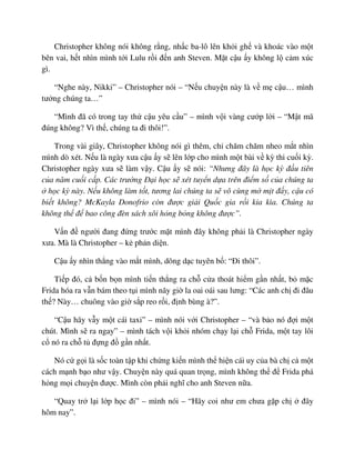 Christopher không nói không r ng, nh c ba-lô lên kh i gh và khoác vào m t
bên vai, h t nhìn mình t i Lulu r i ñ n anh Steven. M t c u y không l c m xúc
gì.
“Nghe này, Nikki” – Christopher nói – “N u chuy n này là v m c u… mình
tư ng chúng ta…”
“Mình ñã có trong tay th c u yêu c u” – mình v i vàng cư p l i – “M t mã
ñúng không? Vì th , chúng ta ñi thôi!”.
Trong vài giây, Christopher không nói gì thêm, ch chăm chăm nheo m t nhìn
mình dò xét. N u là ngày xưa c u y s lên l p cho mình m t bài v kỳ thi cu i kỳ.
Christopher ngày xưa s làm v y. C u y s nói: “Nhưng ñây là h c kỳ ñ u tiên
c a năm cu i c p. Các trư ng ð i h c s xét tuy n d a trên ñi m s c a chúng ta
h c kỳ này. N u không làm t t, tương lai chúng ta s vô cùng m m t ñ y, c u có
bi t không? McKayla Donofrio còn ñư c gi i Qu c gia r i kia kìa. Chúng ta
không th ñ bao công ñèn sách xôi h ng b ng không ñư c”.
V n ñ ngư i ñang ñ ng trư c m t mình ñây không ph i là Christopher ngày
xưa. Mà là Christopher – k ph n di n.
C u y nhìn th ng vào m t mình, dõng d c tuyên b : “ði thôi”.
Ti p ñó, c b n b n mình ti n th ng ra ch c a thoát hi m g n nh t, b m c
Frida hóa ra v n bám theo t i mình nãy gi la oai oái sau lưng: “Các anh ch ñi ñâu
th ? Này… chuông vào gi s p reo r i, ñ nh bùng à?”.
“C u hãy v y m t cái taxi” – mình nói v i Christopher – “và b o nó ñ i m t
chút. Mình s ra ngay” – mình tách v i kh i nhóm ch y l i ch Frida, m t tay lôi
c nó ra ch t ñ ng ñ g n nh t.
Nó c g i là s c toàn t p khi ch ng ki n mình th hi n cái uy c a bà ch c m t
cách m nh b o như v y. Chuy n này quá quan tr ng, mình không th ñ Frida phá
h ng m i chuy n ñư c. Mình còn ph i nghĩ cho anh Steven n a.
“Quay tr l i l p h c ñi” – mình nói – “Hãy coi như em chưa g p ch ñây
hôm nay”.
 