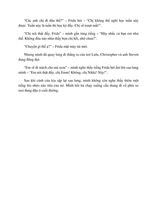 “Các anh ch ñi ñâu th ?” – Frida h i – “Ch không th ngh h c tu n này
ñư c. Tu n này là tu n thi h c kỳ ñ y. Ch s trư t m t!”.
“Ch nói th t ñ y, Frida” – mình g n t ng ti ng – “Hãy nh c c b n em như
th . Không ñ a nào nhìn th y b n ch h t, nh chưa?”.
“Chuy n gì th ?” – Frida m t mày tái mét.
Nhưng mình ñã quay lưng ñi th ng ra c a nơi Lulu, Christopher và anh Steven
ñang ñ ng ñ i.
“Em s ñi mách cho mà xem” – mình nghe th y ti ng Frida hét m lên sau lưng
mình – “Em nói th t ñ y, ch Emm! Không, ch Nikki! Này!”.
Sau khi cánh c a kia s p l i sau lưng, mình không còn nghe th y thêm m t
ti ng léo nhéo nào n a c a nó. Mình h i h ch y xu ng c u thang ñi v phía xe
taxi ñang ñ u cu i ñư ng.
 