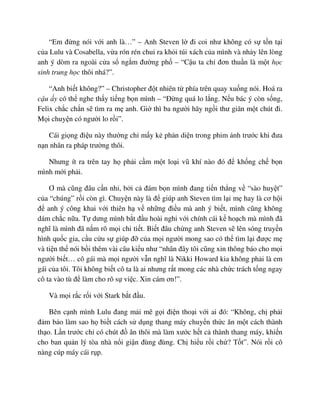 “Em ñ ng nói v i anh là…” – Anh Steven l ñi coi như không có s t n t i
c a Lulu và Cosabella, v a rón rén chui ra kh i túi xách c a mình và nh y lên lòng
anh ý dòm ra ngoài c a s ng m ñư ng ph – “C u ta ch ñơn thu n là m t h c
sinh trung h c thôi nhá?”.
“Anh bi t không?” – Christopher ñ t nhiên t phía trên quay xu ng nói. Hoá ra
c u y có th nghe th y ti ng b n mình – “ð ng quá lo l ng. N u bác ý còn s ng,
Felix ch c ch n s tìm ra m anh. Gi thì ba ngư i hãy ng i thư giãn m t chút ñi.
M i chuy n có ngư i lo r i”.
Cái gi ng ñi u này thư ng ch m y k ph n di n trong phim nh trư c khi ñưa
n n nhân ra pháp trư ng thôi.
Nhưng ít ra trên tay h ph i c m m t lo i vũ khí nào ñó ñ kh ng ch b n
mình m i ph i.
Ơ mà cũng ñâu c n nh , b i c ñám b n mình ñang ti n th ng v “sào huy t”
c a “chúng” r i còn gì. Chuy n này là ñ giúp anh Steven tìm l i m hay là cơ h i
ñ anh ý công khai v i thiên h v nh ng ñi u mà anh ý bi t, mình cũng không
dám ch c n a. T dưng mình b t ñ u hoài nghi v i chính cái k ho ch mà mình ñã
nghĩ là mình ñã n m rõ m i chi ti t. Bi t ñâu ch ng anh Steven s lên sóng truy n
hình qu c gia, c u c u s giúp ñ c a m i ngư i mong sao có th tìm l i ñư c m
và ti n th nói b i thêm vài câu ki u như “nhân ñây tôi cũng xin thông báo cho m i
ngư i bi t… cô gái mà m i ngư i v n nghĩ là Nikki Howard kia không ph i là em
gái c a tôi. Tôi không bi t cô ta là ai nhưng r t mong các nhà ch c trách t ng ngay
cô ta vào tù ñ làm cho rõ s vi c. Xin cám ơn!”.
Và m i r c r i v i Stark b t ñ u.
Bên c nh mình Lulu ñang m i mê g i ñi n tho i v i ai ñó: “Không, ch ph i
ñ m b o làm sao h bi t cách s d ng thang máy chuy n th c ăn m t cách thành
th o. L n trư c ch có chút ñ ăn thôi mà làm xư c h t c thành thang máy, khi n
cho ban qu n lý tòa nhà n i gi n ñùng ñùng. Ch hi u r i ch ? T t”. Nói r i cô
nàng cúp máy cái r p.
 