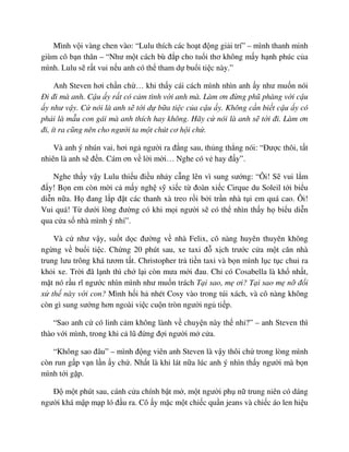 Mình v i vàng chen vào: “Lulu thích các ho t ñ ng gi i trí” – mình thanh minh
giùm cô b n thân – “Như m t cách bù ñ p cho tu i thơ không m y h nh phúc c a
mình. Lulu s r t vui n u anh có th tham d bu i ti c này.”
Anh Steven hơi ch n ch … khi th y cái cách mình nhìn anh y như mu n nói
ði ñi mà anh. C u y r t có c m tình v i anh mà. Làm ơn ñ ng phũ phàng v i c u
y như v y. C nói là anh s t i d b a ti c c a c u y. Không c n bi t c u y có
ph i là m u con gái mà anh thích hay không. Hãy c nói là anh s t i ñi. Làm ơn
ñi, ít ra cũng nên cho ngư i ta m t chút cơ h i ch .
Và anh ý nhún vai, hơi ng ngư i ra ñ ng sau, th ng th ng nói: “ðư c thôi, t t
nhiên là anh s ñ n. Cám ơn v l i m i… Nghe có v hay ñ y”.
Nghe th y v y Lulu thi u ñi u nh y c ng lên vì sung sư ng: “Ôi! S vui l m
ñ y! B n em còn m i c m y ngh s xi c t ñoàn xi c Cirque du Soleil t i bi u
di n n a. H ñang l p ñ t các thanh xà treo r i b i tr n nhà t i em quá cao. Ôi!
Vui quá! T dư i lòng ñư ng có khi m i ngư i s có th nhìn th y h bi u di n
qua c a s nhà mình ý nh ”.
Và c như v y, su t d c ñư ng v nhà Felix, cô nàng huyên thuyên không
ng ng v bu i ti c. Ch ng 20 phút sau, xe taxi ñ x ch trư c c a m t căn nhà
trung lưu trông khá tươm t t. Christopher tr ti n taxi và b n mình l c t c chui ra
kh i xe. Tr i ñã l nh thì ch l i còn mưa m i ñau. Ch có Cosabella là kh nh t,
m t nó r u rĩ ngư c nhìn mình như mu n trách T i sao, m ơi? T i sao m n ñ i
x th này v i con? Mình h i h nhét Cosy vào trong túi xách, và cô nàng không
còn gì sung sư ng hơn ngoài vi c cu n tròn ngư i ng ti p.
“Sao anh c có linh c m không lành v chuy n này th nh ?” – anh Steven thì
thào v i mình, trong khi c lũ ñ ng ñ i ngư i m c a.
“Không sao ñâu” – mình ñ ng viên anh Steven là v y thôi ch trong lòng mình
còn run g p v n l n y ch . Nh t là khi lát n a lúc anh ý nhìn th y ngư i mà b n
mình t i g p.
ð m t phút sau, cánh c a chính b t m , m t ngư i ph n trung niên có dáng
ngư i khá m p m p ló ñ u ra. Cô y m c m t chi c qu n jeans và chi c áo len hi u
 