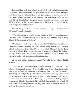 Thêm m t lý do mình chưa th ch t lúc này, ñó là mình mu n bi t m t mũi c a
trò Realms – phiên b n m i nh t c a game Journeyquest – nó ra sao ñã. Nhưng có
m t v n ñ trong h p ñ ng ký k t gi a nhà l p trình game và nhà s n xu t, ngư i
mua ch có th mua game Realms khi mua máy tính Stark Quark – m u máy tính
m i nh t mà t p ñoàn Stark Enterprise v a m i tung ra trong d p ngh l v a qua.
ði u tr trêu là các fan c a game Journeyquest không h t ra ph n n v i yêu
sách quái g này c a nhà s n xu t.
“Ý mình không ph i là thân hình như siêu m u… nhưng nói chung là có cân
ñ i không?” – mình v i s a l i.
“Tr i, nhìn qua camera theo dõi làm sao mà nhìn rõ ñư c” – Lulu dài m m ra –
“Nhưng có th nói như th này, n u anh ta ñ n tìm mình thì mình cũng s không
ñ n n i là t ng c anh ta ra kh i nhà”.
“Ôi Chúa ơi” – mình ch p v i l y cái khăn t m v t trên thành ban công, tim
ñ p nhanh như m i sáng dùng máy ch y b trong phòng t p (gi mình ph i ch y
trên ñó thư ng xuyên ñ gi dáng. N u là v i cơ th cũ ch c mình tiêu r i, nhưng
ñư c cái cơ th c a Nikki r t thích v n ñ ng và t p th thao). Không th tin ñư c,
sau ng n y th i gian – mình ñã mòn m i ch ñ i th i kh c này su t nhi u tu n
nay – Christopher cu i cùng cũng ñã ch u t i tìm mình.
V y mà mình l i ñang tít ngoài qu n ñ o Virgin ch t ti t này khi ñi u th n kỳ
y x y ra!
“Lulu. Lulu. Là Christopher ñ y! Ch c ch n là c u y r i!” – sau khi ra kh i
b n t m khoáng mình c m th y d th hơn h n. M c dù tim mình v n ñang ñ p
lo n x như mu n n tung, nhưng ñó là vì ni m h nh phúc và s ph n khích quá ñ
ch không ph i vì b nh t t gì. Thình th ch, Christopher mu n g p mình! Thình
th ch, cu i cùng thì Christopher cũng ñã hi u ra! M y tu n qua mình luôn âm
th m tìm cách làm cho c u y hi u ñư c r ng b ngoài mình có th là gương m t
hoàn h o ñ i di n cho t p ñoàn tài phi t máu l nh, ñang gi t d n gi t mòn các h
kinh doanh nh l nhưng th c ch t bên trong mình v n là cô b n thân mê-ñi n-t ,
ghét-các-t p-ñoàn-máu-l nh, Emm.
 