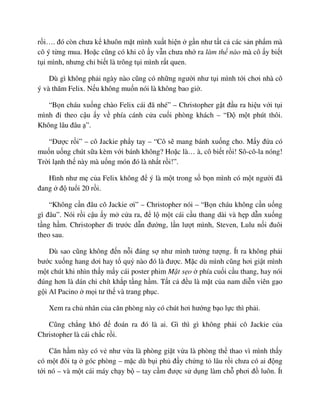 r i…. ñó còn chưa k khuôn m t mình xu t hi n g n như t t c các s n ph m mà
cô ý t ng mua. Ho c cũng có khi cô y v n chưa nh ra làm th nào mà cô y bi t
t i mình, nhưng ch bi t là trông t i mình r t quen.
Dù gì không ph i ngày nào cũng có nh ng ngư i như t i mình t i chơi nhà cô
ý và thăm Felix. N u không mu n nói là không bao gi .
“B n cháu xu ng chào Felix cái ñã nhé” – Christopher g t ñ u ra hi u v i t i
mình ñi theo c u y v phía cánh c a cu i phòng khách – “ð m t phút thôi.
Không lâu ñâu ”.
“ðư c r i” – cô Jackie ph y tay – “Cô s mang bánh xu ng cho. M y ñ a có
mu n u ng chút s a kèm v i bánh không? Ho c là… à, cô bi t r i! Sô-cô-la nóng!
Tr i l nh th này mà u ng món ñó là nh t r i!”.
Hình như m c a Felix không ñ ý là m t trong s b n mình có m t ngư i ñã
ñang ñ tu i 20 r i.
“Không c n ñâu cô Jackie ơi” – Christopher nói – “B n cháu không c n u ng
gì ñâu”. Nói r i c u y m c a ra, ñ l m t cái c u thang dài và h p d n xu ng
t ng h m. Christopher ñi trư c d n ñư ng, l n lư t mình, Steven, Lulu n i ñuôi
theo sau.
Dù sao cũng không ñ n n i ñáng s như mình tư ng tư ng. Ít ra không ph i
bư c xu ng hang dơi hay t qu nào ñó là ñư c. M c dù mình cũng hơi gi t mình
m t chút khi nhìn th y m y cái poster phim M t s o phía cu i c u thang, hay nói
ñúng hơn là dán chi chít kh p t ng h m. T t c ñ u là m t c a nam di n viên g o
g i Al Pacino m i tư th và trang ph c.
Xem ra ch nhân c a căn phòng này có chút hơi hư ng b o l c thì ph i.
Cũng ch ng khó ñ ñoán ra ñó là ai. Gì thì gì không ph i cô Jackie c a
Christopher là cái ch c r i.
Căn h m này có v như v a là phòng gi t v a là phòng th thao vì mình th y
có m t ñôi t góc phòng – m c dù b i ph ñ y ch ng t lâu r i chưa có ai ñ ng
t i nó – và m t cái máy ch y b – tay c m ñư c s d ng làm ch phơi ñ luôn. Ít
 