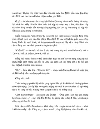 ra dư i này không còn ph i váng d u b i mùi nư c hoa Nikki n ng n c kia, thay
vào ñó là m t mùi thơm khá d ch u c a b t gi t Tide.
góc căn h m ñư c tân trang l i thành m t trung tâm truy n thông và m ng.
ð i khái th . M y cái màn hình máy tính x p x ñư c bày la li t, dây ñi n, dây
máy tính dòng t trên tr n xu ng lo ng ngo ng, ñ t t m b lên nh ng v h p s a
(t t nhiên cũng mang hi u Stark).
Ng i chính gi a “công trình” t t o ñó là m t thân hình g y nh ng ñang còng
lưng gõ l ch c ch lư t trên bàn phím. Thân hình ñó m c m t chi c qu n jeans r ng
thùng thình, áo xanh lá cây và trên c ñeo r t nhi u s i dây xích vàng. Hình như
c u ta ñang m i mê chơi game tr c tuy n thì ph i.
“Ch t ñi!” – c u nhóc hét m vào m t trong m y cái màn hình trư c m t –
“Ch t ñi, ch t ñi, ch t ñi, ch t ñi, ch t ñi!”.
ð ng sau mình, mình có th c m nh n ñư c là anh Steven ñ ng s ng l i khi
ch ng ki n c nh tư ng v a r i, và Lulu v a ñâm s m vào lưng anh ý do m t còn
m i ngh ch lên nhìn xung quanh.
“ i!” – Lulu kêu lên – “Em xin l i!” – nhưng anh Steven không h ph n ng
l i. B i anh ý v n còn ñang quá s ng s t.
Cũng khó trách.
Thân hình g y gò kia ñ t nhiên quay ngo t ñ u l i. Là Felix mà mình g p hôm
trư c qua m ng. C u y l p t c ngoác mi ng ra cư i. Ban ñ u mình c ng răng
c u ta b t vàng cơ ñ y. Nhưng nhìn k l i hóa ra là cái ni ng răng.
“Anh Christopher!” – c u nhóc kêu m lên – “Ông anh! Hôm nay còn mang
theo b n cơ ñ y…” – m i nói ñ n ñó thôi thì gi ng c u ta l c ñi h n, khi nh n ra
nh ng ngư i b n ñó là ai.
M t c u y thi u ñi u nh y ra kh i tròng, n u chuy n ñó có th x y ra… nh t
là khi nhìn th y Lulu. Cũng may, c u ta nhanh chóng l y l i ñư c tinh th n khá t t.
 