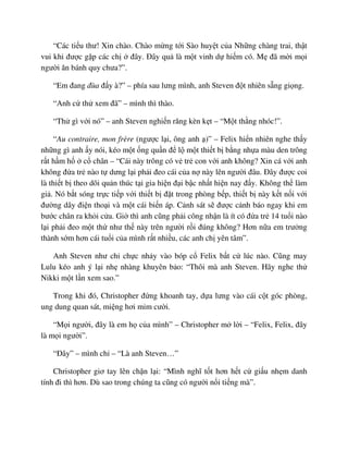 “Các ti u thư! Xin chào. Chào m ng t i Sào huy t c a Nh ng chàng trai, th t
vui khi ñư c g p các ch ñây. ðây qu là m t vinh d hi m có. M ñã m i m i
ngư i ăn bánh quy chưa?”.
“Em ñang ñùa ñ y à?” – phía sau lưng mình, anh Steven ñ t nhiên s ng gi ng.
“Anh c th xem ñã” – mình thì thào.
“Th gì v i nó” – anh Steven nghi n răng kèn k t – “M t th ng nhóc!”.
“Au contraire, mon frère (ngư c l i, ông anh )” – Felix hi n nhiên nghe th y
nh ng gì anh y nói, kéo m t ng qu n ñ l m t thi t b b ng nh a màu den trông
r t h m h c chân – “Cái này trông có v tr con v i anh không? Xin cá v i anh
không ñ a tr nào t dưng l i ph i ñeo cái c a n này lên ngư i ñâu. ðây ñư c coi
là thi t b theo dõi qu n thúc t i gia hi n ñ i b c nh t hi n nay ñ y. Không th làm
gi . Nó b t sóng tr c ti p v i thi t b ñ t trong phòng b p, thi t b này k t n i v i
ñư ng dây ñi n tho i và m t cái bi n áp. C nh sát s ñư c c nh báo ngay khi em
bư c chân ra kh i c a. Gi thì anh cũng ph i công nh n là ít có ñ a tr 14 tu i nào
l i ph i ñeo m t th như th này trên ngư i r i ñúng không? Hơn n a em trư ng
thành s m hơn cái tu i c a mình r t nhi u, các anh ch yên tâm”.
Anh Steven như ch ch c nh y vào bóp c Felix b t c lúc nào. Cũng may
Lulu kéo anh ý l i nh nhàng khuyên b o: “Thôi mà anh Steven. Hãy nghe th
Nikki m t l n xem sao.”
Trong khi ñó, Christopher ñ ng khoanh tay, d a lưng vào cái c t góc phòng,
ung dung quan sát, mi ng hơi m m cư i.
“M i ngư i, ñây là em h c a mình” – Christopher m l i – “Felix, Felix, ñây
là m i ngư i”.
“ðây” – mình ch – “Là anh Steven…”
Christopher giơ tay lên ch n l i: “Mình nghĩ t t hơn h t c gi u nh m danh
tính ñi thì hơn. Dù sao trong chúng ta cũng có ngư i n i ti ng mà”.
 
