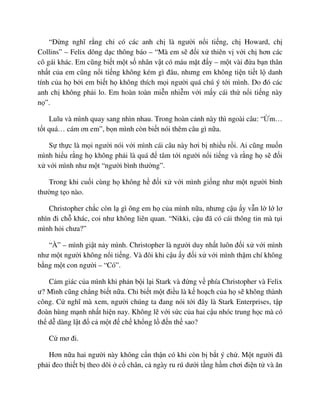 “ð ng nghĩ r ng ch có các anh ch là ngư i n i ti ng, ch Howard, ch
Collins” – Felix dõng d c thông báo – “Mà em s ñ i x thiên v v i ch hơn các
cô gái khác. Em cũng bi t m t s nhân v t có máu m t ñ y – m t vài ñ a b n thân
nh t c a em cũng n i ti ng không kém gì ñâu, nhưng em không ti n ti t l danh
tính c a h b i em bi t h không thích m i ngư i quá chú ý t i mình. Do ñó các
anh ch không ph i lo. Em hoàn toàn mi n nhi m v i m y cái th n i ti ng này
n ”.
Lulu và mình quay sang nhìn nhau. Trong hoàn c nh này thì ngoài câu: “ m…
t t quá… cám ơn em”, b n mình còn bi t nói thêm câu gì n a.
S th c là m i ngư i nói v i mình cái câu này hơi b nhi u r i. Ai cũng mu n
mình hi u r ng h không ph i là quá ñ tâm t i ngư i n i ti ng và r ng h s ñ i
x v i mình như m t “ngư i bình thư ng”.
Trong khi cu i cùng h không h ñ i x v i mình gi ng như m t ngư i bình
thư ng t o nào.
Christopher ch c còn l gì ông em h c a mình n a, nhưng c u y v n l l lơ
nhìn ñi ch khác, coi như không liên quan. “Nikki, c u ñã có cái thông tin mà t i
mình h i chưa?”
“À” – mình gi t n y mình. Christopher là ngư i duy nh t luôn ñ i x v i mình
như m t ngư i không n i ti ng. Và ñôi khi c u y ñ i x v i mình th m chí không
b ng m t con ngư i – “Có”.
C m giác c a mình khi ph n b i l i Stark và ñ ng v phía Christopher và Felix
ư? Mình cũng ch ng bi t n a. Ch bi t m t ñi u là k ho ch c a h s không thành
công. C nghĩ mà xem, ngư i chúng ta ñang nói t i ñây là Stark Enterprises, t p
ñoàn hùng m nh nh t hi n nay. Không l v i s c c a hai c u nhóc trung h c mà có
th d dàng l t ñ c m t ñ ch kh ng l ñ n th sao?
C mơ ñi.
Hơn n a hai ngư i này không c n th n có khi còn b b t ý ch . M t ngư i ñã
ph i ñeo thi t b theo dõi c chân, c ngày ru rú dư i t ng h m chơi ñi n t và ăn
 