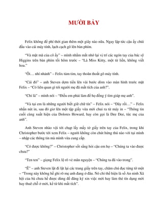 MƯ I B Y
Felix không ñ phí th i gian thêm m t giây nào n a. Ngay l p t c c u y chúi
ñ u vào cái máy tính, l ch c ch gõ lên bàn phím.
“Và m t mã c a cô y” – mình nh m m t nh l i v trí các ngón tay c a bác s
Higgins trên bàn phím t i hôm trư c – “Là Miss Kitty, m t t li n, không vi t
hoa.”
“Ôi… nhí nh nh” – Felix t m t m, tay thoăn tho t gõ máy tính.
“Cái ñó” – anh Steven d m ti n lên vài bư c dòm vào màn hình trư c m t
Felix – “Có liên quan gì t i ngư i m ñã m t tích c a anh?”.
“Ch là” – mình nói – “ði u em ph i làm ñ h ñ ng ý tìm giúp m anh”.
“Và t i em là nh ng ngư i bi t gi ch tín” – Felix nói – “ðây r i…” – Felix
nh n nút in, sau ñó giơ lên m t t p gi y v a m i chui ra t máy in – “Thông tin
cu i cùng xu t hi n c a Dolores Howard, hay còn g i là Dee Dee, t c m c a
anh”.
Anh Steven nhào v i t i ch p l y m y t gi y trên tay c a Felix, trong khi
Christopher bư c t i xem Felix – ngư i không còn chút h ng thú nào v i t i mình
– nh p các thông tin mà mình v a cung c p.
“Có ñư c không?” – Christopher s t s ng h i c u em h – “Chúng ta vào ñư c
chưa?”
“Ten ten” – gi ng Felix l rõ v mãn nguy n – “Chúng ta ñã vào trong”.
“Ê” – anh Steven l t ñi l t l i các trang gi y trên tay, chăm chú ñ c t ng t m t
– “Trong này không h ghi rõ m anh ñang ñâu. Nó ch th hi n là s An ninh Xã
h i c a bà chưa h ñư c dùng ñ ñăng ký xin vi c m i hay làm th tín d ng m i
hay thuê ch m i, k t khi m t tích”.
 