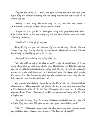 “Ông anh nói chính xác” – Felix lư t ngón tay trên bàn phím m t cách ñi u
ngh , ñ ng lo t các màn hình máy tính trên tư ng hi n lên m t lo t các con s và
d li u dày ñ c.
“Nhưng” – máu trong ñ u mình ch y r n r t, thay cho anh Steven –
“Christopher, chính c u nói Felix s tìm ñư c bà y mà”.
“Tr phi bác y ñã qua ñ i” – Christopher không bu n quay ñ u l i nhìn mình.
C u y th n nhiên ch vào m t trong m y cái màn hình vi tính và nói v i Felix:
“Nhìn này. Nhìn này”.
“Em bi t r i” – Felix g t gù ph h a.
Ti ng ñ giày cao gót c a Lulu c m c p trên sàn xi măng, ti n v phía anh
Steven ñang ñ ng. C u y n m l y tay anh Steven. Không nói thêm m t l i nào
h t. C u y ch n m l y tay anh y và bóp nh .
Nhưng anh Steven dư ng như không h ñ tâm.
“V y c u nghĩ m anh y ñã ch t r i sao?” – m c dù mình không c ý cao
gi ng nhưng th c s mình ñang r t t c gi n. Mình không gi n Felix b i xét cho
cùng dù nó có là thiên tài máy tính hay thông minh ñ n m y rút cu c nó v n là m t
ñ a tr con t cho mình là dân anh ch , không hơn không kém. Ngư i mình gi n là
Christopher kìa. B n thân c u y ph i hi u chuy n hơn ch – ít ra cũng nên th
hi n m t chút quan tâm t i anh Steven ch .
V y mà toàn b m i chú ý c a c u y lúc này d n h t vào m y cái màn hình vi
tính cũ nát kia. Không còn nghi ng gì n a, c u y gi ñang nung n u trong ñ u
m t k ho ch tàn kh c ñ tiêu di t Stark Enterprises và tr thù cho cái ch t oan
u ng c a Emm Watts… ñ a con gái mà khi còn s ng c u ta không bu n ñ ý t i
m t phút nào.
Nhưng chí ít c u y cũng nên nhìn v phía b n mình dù ch m t l n. Ho c nói
m t câu ñ ng viên, an i. Nói gì thì m c a m t ngư i v a m i ch t cơ mà!
“Cái gì?” – Christopher dư ng như c m nh n ñư c cơn nóng gi n c a mình
nên cu i cùng cũng ch u quay ñ u l i nhìn – “C u ñang nói cái gì th ?”
 