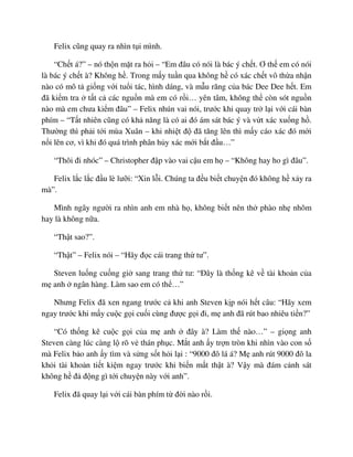 Felix cũng quay ra nhìn t i mình.
“Ch t á?” – nó th n m t ra h i – “Em ñâu có nói là bác ý ch t. Ơ th em có nói
là bác ý ch t à? Không h . Trong m y tu n qua không h có xác ch t vô th a nh n
nào có mô t gi ng v i tu i tác, hình dáng, và m u răng c a bác Dee Dee h t. Em
ñã ki m tra t t c các ngu n mà em có r i… yên tâm, không th còn sót ngu n
nào mà em chưa ki m ñâu” – Felix nhún vai nói, trư c khi quay tr l i v i cái bàn
phím – “T t nhiên cũng có kh năng là có ai ñó ám sát bác ý và v t xác xu ng h .
Thư ng thì ph i t i mùa Xuân – khi nhi t ñ ñã tăng lên thì m y cáo xác ñó m i
n i lên cơ, vì khi ñó quá trình phân h y xác m i b t ñ u…”
“Thôi ñi nhóc” – Christopher ñ p vào vai c u em h – “Không hay ho gì ñâu”.
Felix l c l c ñ u lè lư i: “Xin l i. Chúng ta ñ u bi t chuy n ñó không h x y ra
mà”.
Mình ngây ngư i ra nhìn anh em nhà h , không bi t nên th phào nh nhõm
hay là không n a.
“Th t sao?”.
“Th t” – Felix nói – “Hãy ñ c cái trang th tư”.
Steven lu ng cu ng gi sang trang th tư: “ðây là th ng kê v tài kho n c a
m anh ngân hàng. Làm sao em có th …”
Nhưng Felix ñã xen ngang trư c c khi anh Steven k p nói h t câu: “Hãy xem
ngay trư c khi m y cu c g i cu i cùng ñư c g i ñi, m anh ñã rút bao nhiêu ti n?”
“Có th ng kê cu c g i c a m anh ñây à? Làm th nào…” – gi ng anh
Steven càng lúc càng l rõ v thán ph c. M t anh y tr n tròn khi nhìn vào con s
mà Felix b o anh y tìm và s ng s t h i l i : “9000 ñô lá á? M anh rút 9000 ñô la
kh i tài kho n ti t ki m ngay trư c khi bi n m t th t à? V y mà ñám c nh sát
không h ñ ñ ng gì t i chuy n này v i anh”.
Felix ñã quay l i v i cái bàn phím t ñ i nào r i.
 