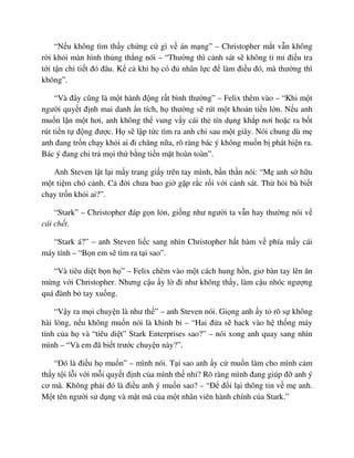“N u không tìm th y ch ng c gì v án m ng” – Christopher m t v n không
r i kh i màn hình th ng th ng nói – “Thư ng thì c nh sát s không t m ñi u tra
t i t n chi ti t ñó ñâu. K c khi h có ñ nhân l c ñ làm ñi u ñó, mà thư ng thì
không”.
“Và ñây cũng là m t hành ñ ng r t bình thư ng” – Felix thêm vào – “Khi m t
ngư i quy t ñ nh mai danh n tích, h thư ng s rút m t kho n ti n l n. N u anh
mu n l n m t hơi, anh không th vung v y cái th tín d ng kh p nơi ho c ra b t
rút ti n t ñ ng ñư c. H s l p t c tìm ra anh ch sau m t giây. Nói chung dù m
anh ñang tr n ch y kh i ai ñi chăng n a, rõ ràng bác ý không mu n b phát hi n ra.
Bác ý ñang chi tr m i th b ng ti n m t hoàn toàn”.
Anh Steven l t l i m y trang gi y trên tay mình, b n th n nói: “M anh s h u
m t ti m chó c nh. C ñ i chưa bao gi g p r c r i v i c nh sát. Th h i bà bi t
ch y tr n kh i ai?”.
“Stark” – Christopher ñáp g n l n, gi ng như ngư i ta v n hay thư ng nói v
cái ch t.
“Stark á?” – anh Steven li c sang nhìn Christopher h t hàm v phía m y cái
máy tính – “B n em s tìm ra t i sao”.
“Và tiêu di t b n h ” – Felix chêm vào m t cách hung h n, giơ bàn tay lên ăn
m ng v i Christopher. Nhưng c u y l ñi như không th y, làm c u nhóc ngư ng
quá ñành b tay xu ng.
“V y ra m i chuy n là như th ” – anh Steven nói. Gi ng anh y t rõ s không
hài lòng, n u không mu n nói là khinh b – “Hai ñ a s hack vào h th ng máy
tính c a h và “tiêu di t” Stark Enterprises sao?” – nói xong anh quay sang nhìn
mình – “Và em ñã bi t trư c chuy n này?”.
“ðó là ñi u h mu n” – mình nói. T i sao anh y c mu n làm cho mình c m
th y t i l i v i m i quy t ñ nh c a mình th nh ? Rõ ràng mình ñang giúp ñ anh ý
cơ mà. Không ph i ñó là ñi u anh ý mu n sao? – “ð ñ i l i thông tin v m anh.
M t tên ngư i s d ng và m t mã c a m t nhân viên hành chính c a Stark.”
 