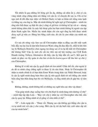 T t nhiên là qua nh ng l i bóng gió n d , nh ng cái nhìn n ý, ch có các
vàng mình cũng ch ng dám nói th ng v i c u y v chuy n ñã x y ra. Ch có k
ngu m i ñi ñ i ñ u tr c di n v i Robert Stark và lu t sư ñoàn n i ti ng máu l nh
và th ng tay c a ông ta. M c dù mình không h nghi ng gì Christopher – mình tin
r ng n u bi t ñư c s th t thì c u ý cũng s gi kín và không k l i v i ai – nhưng
mình không dám ch c là cu c h i tho i gi a hai b n mình không b ngư i c a t p
ñoàn Stark nghe lén. Nhi u lúc mình th m chí còn ng r ng h bi t ñư c mình
ñang nghĩ gì n a cơ. ð ng h i b ng cách nào, ñó ch là c m nh n c a mình mà
thôi!
Cơ mà ch riêng vi c làm sao ñ Christopher nh n ra ñ ng sau ñôi m t xanh
bi c ñ y ma l c kia là tâm h n Emerson Watts cũng ñ ñau ñ u r i, nh t là khi liên
t c b McKayla Donofrio chen ngang (t dưng sao cô ta l i ñ m t t i Christopher
th không bi t? C u y m i ch c t tóc thôi mà n h i trư ng c a CLB Kinh
Doanh trư ng Tribeca Alternative ñã th y c u y h p d n r i sao?). K t qu là
mình c ph i vin l y quân át ch bài có-tên-là-Journeyquest ñ thu hút s chú ý
c a Christopher.
Không l vì th mà c u y quy t ñ nh t i tìm mình? Ch c th r i, ch ngoài lý
do ñó ra mình cũng ch ng nghĩ ra ñư c lý do nào khác. Ho c là Christopher ñã
nh n ra mình chính là cô b n thân Emm Watts trong thân xác Nikki Howard, ho c
là c u y nghĩ mình ñang bám theo c u y nên quy t ñ nh t i nói th ng cho mình
hi u r ng b n thân ñang h n hò v i McKayla, và r ng mình nên ñi g p bác s tâm
lý.
Không, không, mình không th có nh ng suy nghĩ tiêu c c như v y ñư c!
“C u giúp mình ch y xu ng b o v i chú Karl là mình ñang trên ñư ng v nhé”
– mình h p t p d n Lulu – “B o v i chú ý nh n l i v i Christopher như th , n u
c u y quay l i. R ng mình s c g ng v s m nh t có th ”.
“ ” – Lulu ngáp dài – “ðư c r i. Nhưng sao c u không g i th ng cho c u ta
và t mình nói v i c u ý cho xong. M i c u y t i d bu i ti c cu i năm s p t i
c a t i mình luôn”.
 