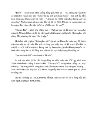 “Tuy t” – anh Steven nhìn xu ng ñ ng gi y trên tay – “Và chúng ta v n chưa
có m t chút manh m i nào v chuy n m anh gi ñang ñâu” – m t anh y h m
h m nhìn sang Christopher và Felix – “Làm sao h có th ch c ch n là m anh v n
còn s ng? Nh có ai ñó gí sung vào ñ u b t bà rút 9000 ñôla ñó ra, sau ñó ném xác
bà xu ng h , gi ng như c u nhóc kia nói lúc nãy, thì sao?”.
“Không ñâu” – mình nh nhàng nói – “Anh ñã nói bà d t theo m y con chó
n a mà. N u ai ñó b t cóc bà thì h n h ñã ph i b ñám chó l i r i. Christopher nói
ñúng. M anh ñang b tr n. H n là v y.”
Mình li c v i v phía Christopher và Felix, c hai không h m y may ñ ý ñ n
t i mình m t t o nào n a. Hai anh em ñang quá nh p tâm v i k ho ch tiêu di t và
tr thù – chí ít là Christopher. Trong m t h , b n mình gi như không còn t n t i,
ho c chưa t ng t n t i thì ñúng hơn, ch tr lúc h c n l i d ng l y thông tin.
“B n mình ñi thôi” – mình nói – “ði nào”.
Ba anh em mình ñi lên c u thang ñúng lúc nhìn th y m t ñôi Ugg nhái hi u
Stark lò dò bư c xu ng. Là cô Jackie. “Yoo-hoo! Cô mang bánh xu ng cho m y
ñ a này! Còn nóng h i t trong lò ra nhé! Nhìn xem cô tìm th y ai ngoài kia này…
M t cô b n nh c a m y ñ a. Cô bé nói r ng m y ñ a ch y ñi nhanh quá, b l i cô
bé ñ ng sau”.
Líu ríu sau lưng cô Jackie, trên tay b m t khay ñ y c c sô-cô-la nóng b c hơi
nghi ngút, là em gái mình, Frida.
 