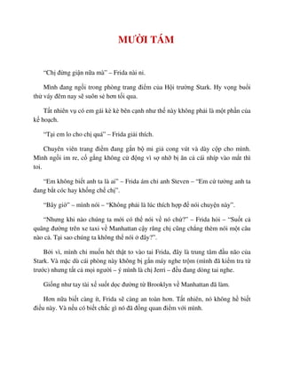 MƯ I TÁM
“Ch ñ ng gi n n a mà” – Frida nài n .
Mình ñang ng i trong phòng trang ñi m c a H i trư ng Stark. Hy v ng bu i
th váy ñêm nay s suôn s hơn t i qua.
T t nhiên v có em gái kè kè bên c nh như th này không ph i là m t ph n c a
k ho ch.
“T i em lo cho ch quá” – Frida gi i thích.
Chuyên viên trang ñi m ñang g n b mi gi cong vút và dày c p cho mình.
Mình ng i im re, c g ng không c ñ ng vì s nh b ăn c cái nhíp vào m t thì
toi.
“Em không bi t anh ta là ai” – Frida ám ch anh Steven – “Em c tư ng anh ta
ñang b t cóc hay kh ng ch ch ”.
“Bây gi ” – mình nói – “Không ph i là lúc thích h p ñ nói chuy n này”.
“Nhưng khi nào chúng ta m i có th nói v nó ch ?” – Frida h i – “Su t c
quãng ñư ng trên xe taxi v Manhattan c y răng ch cũng ch ng thèm nói m t câu
nào c . T i sao chúng ta không th nói ñây?”.
B i vì, mình ch mu n hét th t to vào tai Frida, ñây là trung tâm ñ u não c a
Stark. Và m c dù cái phòng này không b g n máy nghe tr m (mình ñã ki m tra t
trư c) nhưng t t c m i ngư i – ý mình là ch Jerri – ñ u ñang d ng tai nghe.
Gi ng như tay tài x su t d c ñư ng t Brooklyn v Manhattan ñã làm.
Hơn n a bi t càng ít, Frida s càng an toàn hơn. T t nhiên, nó không h bi t
ñi u này. Và n u có bi t ch c gì nó ñã ñ ng quan ñi m v i mình.
 