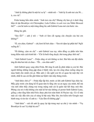 “Anh y không ph i là m t k xa l ” – mình nói – “Anh y là anh trai c a Ni…
à, c a ch ”.
Frida ho ng h n nhìn mình: “Anh trai c a ch ? Nhưng ch làm gì dư i t ng
h m tít t n Brooklyn v i Christopher, Lulu Collins và anh trai c a Nikki Howard
th ?” – con bé tuôn ra m t tràng ñúng lúc anh Gabriel Luna m c a bư c vào.
ðúng lúc ghê.
“Xin l i?” – anh ý nói – “Anh có làm c t ngang câu chuy n c a hai em
không?”
“ , xin chào, Gabriel” – ch Jerri h h i chào – “Em t i d m l i ph n h ? Ng i
xu ng ñi.”.
“ i không, cám ơn ch ” – anh Gabriel xua tay, nhìn ñ ng c ph n trên bàn
trang ñi m m t cách kinh hãi – “Ch là bu i t ng duy t, th trang ph c thôi mà”.
“Anh Gabriel Luna!” – Frida s ng s nói không ra hơi. Hai bên má ñ t nhiên
ng ñ như hai trái cà chua – “Ôi… em chào anh!”.
Anh Gabriel quay sang nhìn Frida. Rõ ràng là anh y ph i nh n ra con bé. Hai
ngư i không nh ng t ng g p nhau b nh vi n, l i còn cùng nhau xu ng căng-tin
mua bánh cho mình còn gì. H n anh ý v n nghĩ con bé có quan h ru t th t v i
mình, nh t là sau cái l n ghé thăm t i b nh vi n m y tháng trư c.
“Anh kh e ch ?” – Frida h p t p h i, trư c c khi anh Gabriel k p chào l i.
M y giây trư c còn ñang k l quan tâm lo l ng cho s an nguy c a mình, th mà
v a m i nhìn th y chàng trai trong m ng m t cái là quên ti t h t th y m i th .
Phòng c a nó nhà không còn m t k h nào không có poster hình Gabriel Luna,
gi ng y như t ng h m nhà Felix ñư c ph kín toàn hình Al Pacino v y. C v nhà
m t cái vi c ñ u tiên c a cô nàng là b t máy Mac lên, tìm ki m trên Google m i
hành tung và tin t c v anh ta – “Lâu l m r i không g p”.
“Anh kh e” – nói r i anh y quay l i t p trung m i s chú ý vào mình – “V
Brooklyn là sao? Là th t h em?”
 