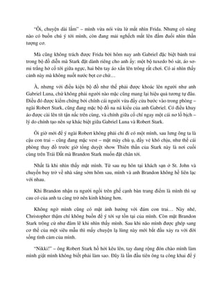 “Ôi, chuy n dài l m” – mình v a nói v a l m t nhìn Frida. Nhưng cô nàng
nào có bu n chú ý t i mình, còn ñang m i ngh ch m t lên ñ m ñu i nhìn th n
tư ng cơ.
Mà cũng không trách ñư c Frida b i hôm nay anh Gabriel ñ c bi t b nh trai
trong b ñ di n mà Stark ñ t dành riêng cho anh y: m t b tuxedo bó sát, áo sơ-
mi tr ng h c t i gi a ng c, hai bên tay áo x n lên trông r t chơi. Có ai nhìn th y
c nh này mà không nu t nư c b t cơ ch …
À, nhưng v i ñi u ki n b ñ như th ph i ñư c khoác lên ngư i như anh
Gabriel Luna, ch không ph i ngư i nào m c cũng mang l i hi u qu tương t ñâu.
ði u ñó ñư c ki m ch ng b i chính cái ngư i v a ñ y c a bư c vào trong phòng –
ngài Robert Stark, cũng ñang m c b ñ na ná ki u c a anh Gabriel. Có ñi u khuy
áo ñư c cài lên tít t n n c trên cùng, và chính gi a c chí ngay m t cái nơ l b ch –
lý do chính t o nên s khác bi t gi a Gabriel Luna và Robert Stark.
i gi m i ñ ý ngài Robert không ph i ch ñi có m t mình, sau lưng ông ta là
c u con trai – cũng ñang m c vest – m t mày chù , ñ y v khó ch u, như th cái
phòng thay ñ trư c gi t ng duy t show Thiên th n c a Stark này là nơi cu i
cùng trên Trái ð t mà Brandon Stark mu n ñ t chân t i.
Nh t là khi nhìn th y m t mình. T sau n hôn t i khách s n St. John và
chuy n bay tr v nhà sáng s m hôm sau, mình và anh Brandon không h liên l c
v i nhau.
Khi Brandon nh n ra ngư i ng i trên gh c nh bàn trang ñi m là mình thì s
cau có c a anh ta càng tr nên kinh kh ng hơn.
Không ng mình cũng có m t nh hư ng v i ñám con trai… Này nhé,
Christopher th m chí không bu n ñ ý t i s t n t i c a mình. Còn m t Brandon
Stark trông c như ñâm lê khi nhìn th y mình. Sau khi não mình ñư c ghép sang
cơ th c a m t siêu m u thì m y chuy n l lùng này m i b t ñ u x y ra v i ñ i
s ng tình c m c a mình.
“Nikki!” – ông Robert Stark h h i kêu lên, tay dang r ng ñón chào mình làm
mình gi t mình không bi t ph i làm sao. ðây là l n ñ u tiên ông ta công khai ñ ý
 