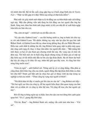 t i mình như th . K t l n cu i cùng g p ông ta bu i ch p hình cho t Vanity
Fair – “Th t vui khi g p cô ñây! Hôm nay trông cô th t ki u di m!”.
Ph i m t vài giây mình m i nh n ra lý do ñ ng sau s thân thi n m t cách ñáng
ng này. M t dàn phóng viên nh ñang bu kín ñ ng sau hai ngư i ñàn ông h
Stark. Sáng mai, ñ m b o hình nh ch p mình và b con nhà ñó s xu t hi n ng p
tràn trên các báo cho coi.
“D , cám ơn ngài” – mình l ch s cúi ñ u cám ơn.
“Và c u n a, Gabriel Luna” – sau khi buông mình ra, ông ta bư c t i chìa tay
ra v i anh Gabriel Luna. T t nhiên, không tay máy nào l i ch u b qua b c nh
Robert Stark và Gabriel Luna b t tay nhau trong phòng thay ñ c a Nikki Howard.
ði u n c cư i nh t là nh ng lúc ñó, ông Robert luôn quay m t ra phía máy quay
nhe răng cư i r ng r , thay vì th c tâm nhìn vào ngư i ñ i di n – “R t m ng khi
m i ñư c c hai cô c u tham gia chương trình l n này. Hy v ng c u s chơi t t
ñêm nay. Tôi bi t m i ch là bu i t ng duy t nhưng trong s khán gi có m t t i
ñây hôm nay có r t nhi u nhà ñ u tư l n c a t p ñoàn Stark. H t i tham d bu i
ñ i ti c do công ty t ch c t i nay, nhân th ghé qua ñây xem. Ai cũng háo h c
nóng lòng mu n xem”.
“Cám ơn ngài” – anh Gabriel nói. Trông anh y có v căng th ng. ðâu ph i ai
cũng ñư c ñích thân ông ch c a mình, ngư i ñ ng ñ u t p ñoàn ñích thân ra chào
h i như th ? Trư c gi h n anh y chưa bao gi có ñư c vinh d này trong s
nghi p ca hát c a mình – “Cháu cũng hy v ng m i ngư i s thích”.
“Tôi ñích thân t i ñây vì mu n g i l i cám ơn sâu s c” – ông Robert nói ti p –
“T i hai ngôi sao l n c a công ty, ñ hai ngư i hi u ñư c t m quan tr ng c a b n
thân v i cá nhân tôi và công ty như th nào. Và cũng ñ trao cho hai ngư i cái
này”.
Nói r i ông ta búng ngón tay ra hi u, làm cho c u con trai ñ ng bên c nh quàu
qu u h i: “Gì ”, gi ng ñ y khó ch u.
“Cái túi, Bran” – ông Robert Stark nói, mi ng v n cư i tươi như hoa – “Cái
túi”.
 